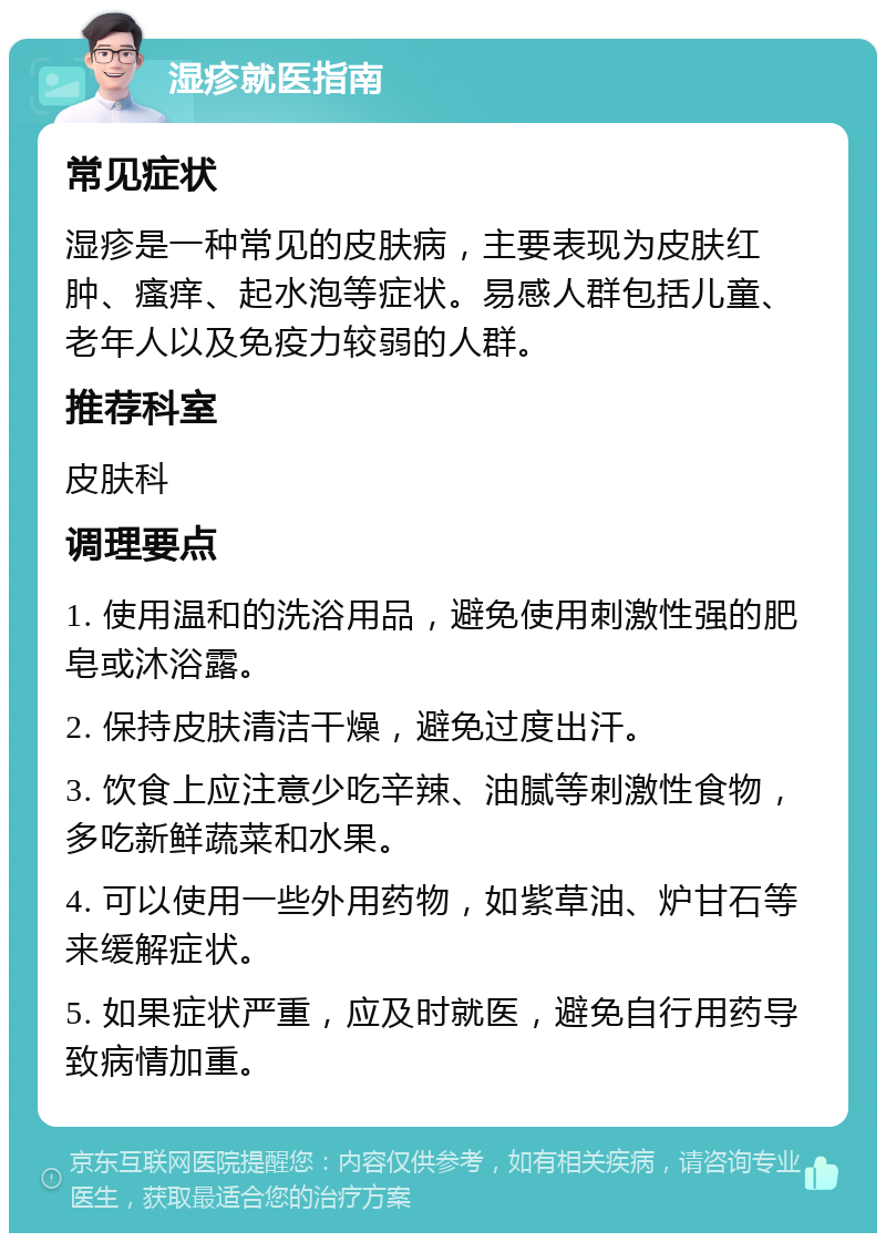 湿疹就医指南 常见症状 湿疹是一种常见的皮肤病，主要表现为皮肤红肿、瘙痒、起水泡等症状。易感人群包括儿童、老年人以及免疫力较弱的人群。 推荐科室 皮肤科 调理要点 1. 使用温和的洗浴用品，避免使用刺激性强的肥皂或沐浴露。 2. 保持皮肤清洁干燥，避免过度出汗。 3. 饮食上应注意少吃辛辣、油腻等刺激性食物，多吃新鲜蔬菜和水果。 4. 可以使用一些外用药物，如紫草油、炉甘石等来缓解症状。 5. 如果症状严重，应及时就医，避免自行用药导致病情加重。