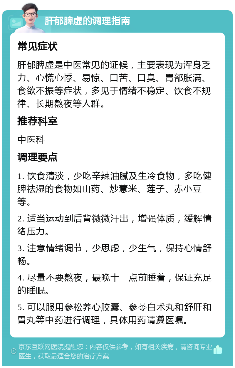 肝郁脾虚的调理指南 常见症状 肝郁脾虚是中医常见的证候，主要表现为浑身乏力、心慌心悸、易惊、口苦、口臭、胃部胀满、食欲不振等症状，多见于情绪不稳定、饮食不规律、长期熬夜等人群。 推荐科室 中医科 调理要点 1. 饮食清淡，少吃辛辣油腻及生冷食物，多吃健脾祛湿的食物如山药、炒薏米、莲子、赤小豆等。 2. 适当运动到后背微微汗出，增强体质，缓解情绪压力。 3. 注意情绪调节，少思虑，少生气，保持心情舒畅。 4. 尽量不要熬夜，最晚十一点前睡着，保证充足的睡眠。 5. 可以服用参松养心胶囊、参苓白术丸和舒肝和胃丸等中药进行调理，具体用药请遵医嘱。