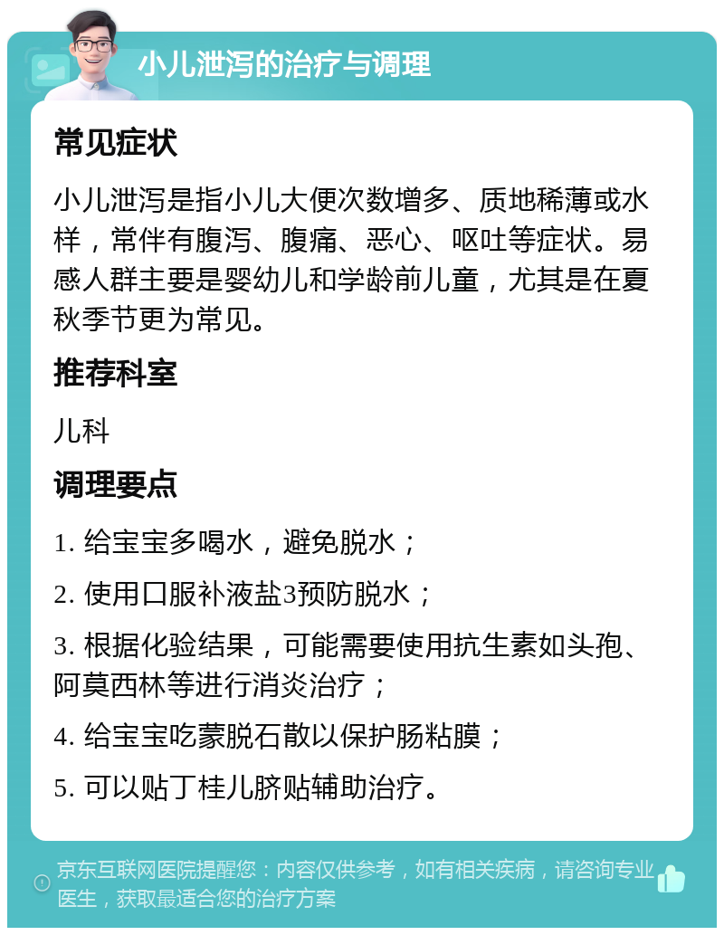 小儿泄泻的治疗与调理 常见症状 小儿泄泻是指小儿大便次数增多、质地稀薄或水样，常伴有腹泻、腹痛、恶心、呕吐等症状。易感人群主要是婴幼儿和学龄前儿童，尤其是在夏秋季节更为常见。 推荐科室 儿科 调理要点 1. 给宝宝多喝水，避免脱水； 2. 使用口服补液盐3预防脱水； 3. 根据化验结果，可能需要使用抗生素如头孢、阿莫西林等进行消炎治疗； 4. 给宝宝吃蒙脱石散以保护肠粘膜； 5. 可以贴丁桂儿脐贴辅助治疗。