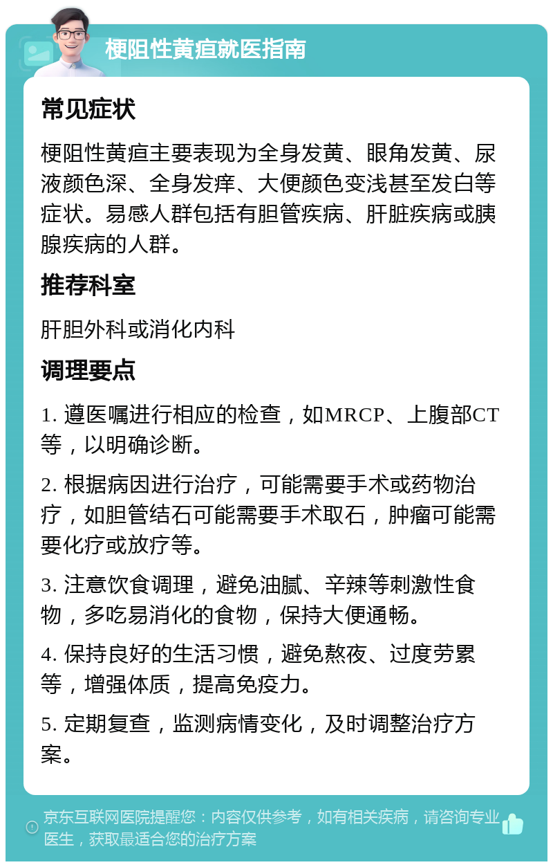 梗阻性黄疸就医指南 常见症状 梗阻性黄疸主要表现为全身发黄、眼角发黄、尿液颜色深、全身发痒、大便颜色变浅甚至发白等症状。易感人群包括有胆管疾病、肝脏疾病或胰腺疾病的人群。 推荐科室 肝胆外科或消化内科 调理要点 1. 遵医嘱进行相应的检查，如MRCP、上腹部CT等，以明确诊断。 2. 根据病因进行治疗，可能需要手术或药物治疗，如胆管结石可能需要手术取石，肿瘤可能需要化疗或放疗等。 3. 注意饮食调理，避免油腻、辛辣等刺激性食物，多吃易消化的食物，保持大便通畅。 4. 保持良好的生活习惯，避免熬夜、过度劳累等，增强体质，提高免疫力。 5. 定期复查，监测病情变化，及时调整治疗方案。