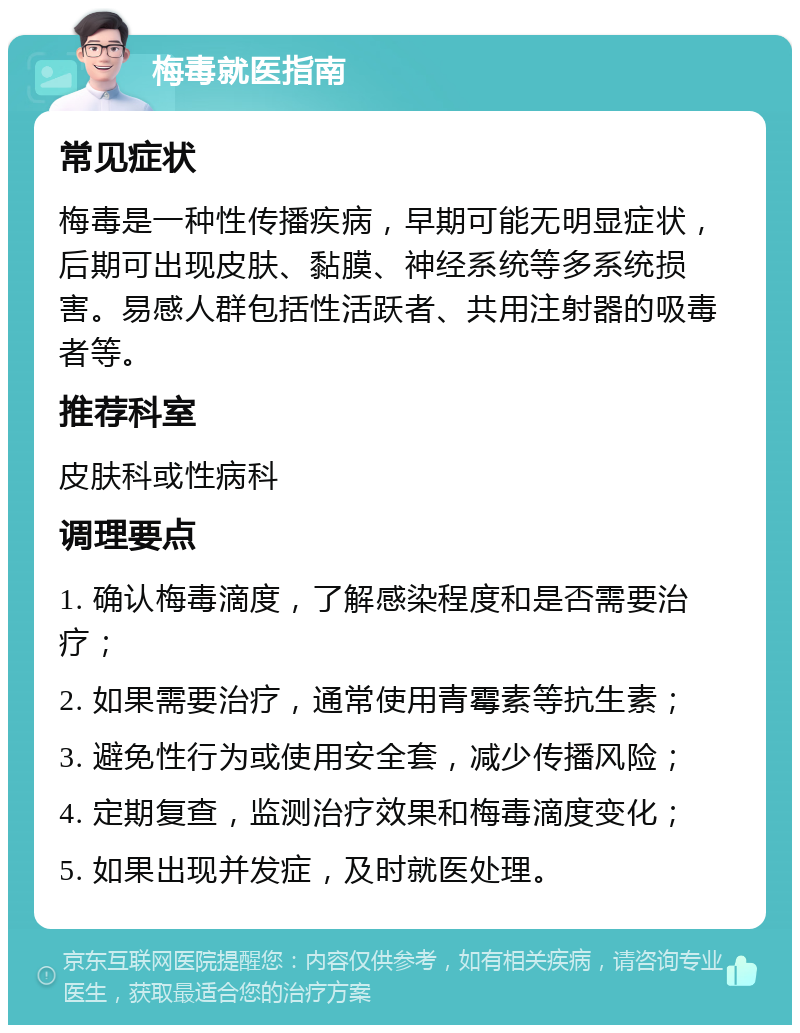 梅毒就医指南 常见症状 梅毒是一种性传播疾病，早期可能无明显症状，后期可出现皮肤、黏膜、神经系统等多系统损害。易感人群包括性活跃者、共用注射器的吸毒者等。 推荐科室 皮肤科或性病科 调理要点 1. 确认梅毒滴度，了解感染程度和是否需要治疗； 2. 如果需要治疗，通常使用青霉素等抗生素； 3. 避免性行为或使用安全套，减少传播风险； 4. 定期复查，监测治疗效果和梅毒滴度变化； 5. 如果出现并发症，及时就医处理。