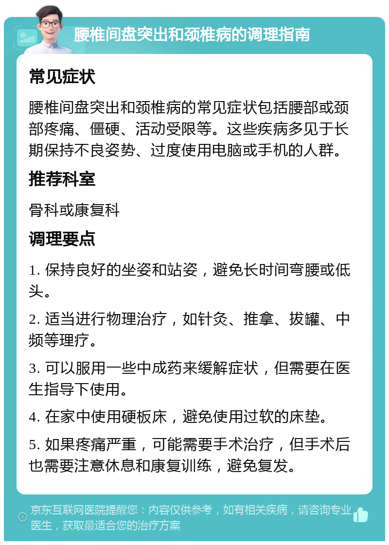 腰椎间盘突出和颈椎病的调理指南 常见症状 腰椎间盘突出和颈椎病的常见症状包括腰部或颈部疼痛、僵硬、活动受限等。这些疾病多见于长期保持不良姿势、过度使用电脑或手机的人群。 推荐科室 骨科或康复科 调理要点 1. 保持良好的坐姿和站姿，避免长时间弯腰或低头。 2. 适当进行物理治疗，如针灸、推拿、拔罐、中频等理疗。 3. 可以服用一些中成药来缓解症状，但需要在医生指导下使用。 4. 在家中使用硬板床，避免使用过软的床垫。 5. 如果疼痛严重，可能需要手术治疗，但手术后也需要注意休息和康复训练，避免复发。