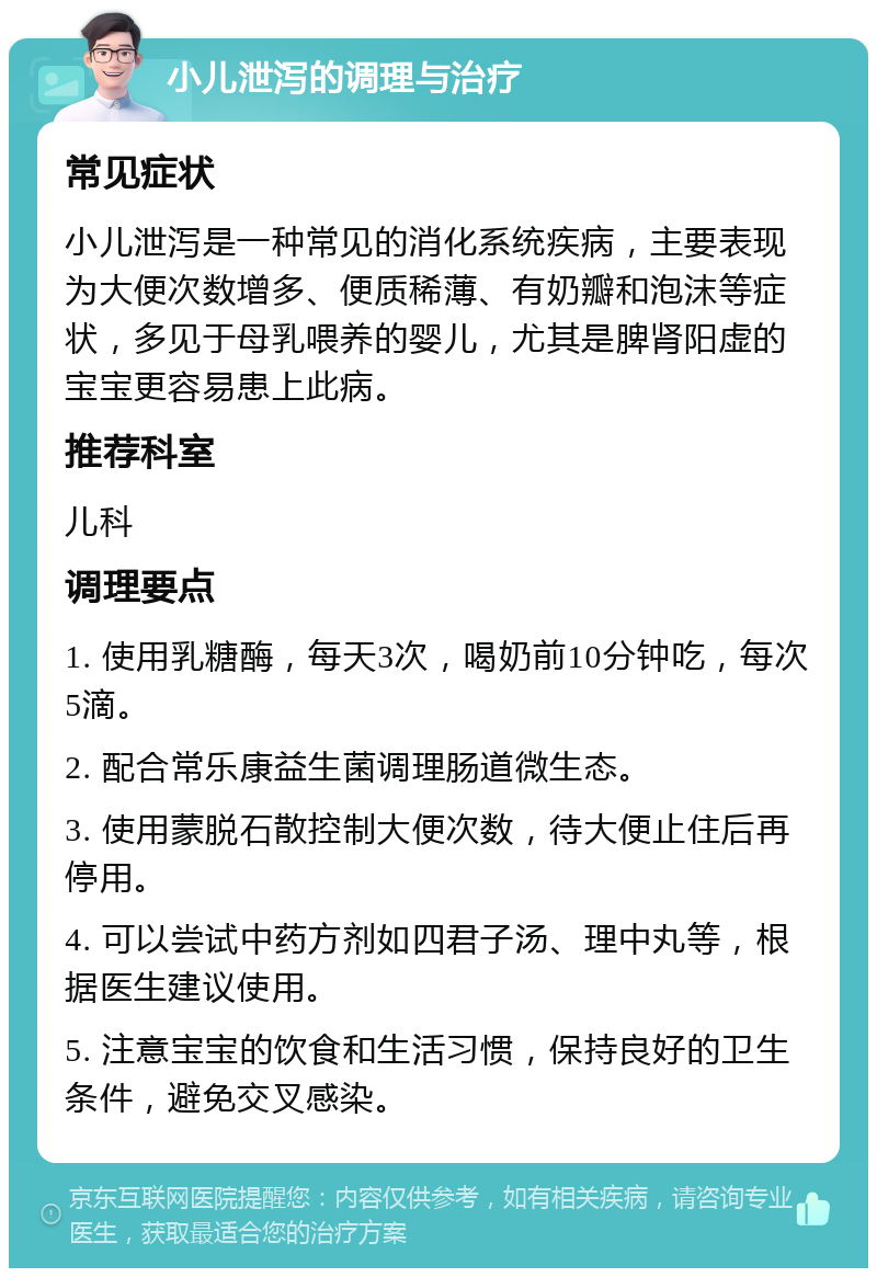 小儿泄泻的调理与治疗 常见症状 小儿泄泻是一种常见的消化系统疾病，主要表现为大便次数增多、便质稀薄、有奶瓣和泡沫等症状，多见于母乳喂养的婴儿，尤其是脾肾阳虚的宝宝更容易患上此病。 推荐科室 儿科 调理要点 1. 使用乳糖酶，每天3次，喝奶前10分钟吃，每次5滴。 2. 配合常乐康益生菌调理肠道微生态。 3. 使用蒙脱石散控制大便次数，待大便止住后再停用。 4. 可以尝试中药方剂如四君子汤、理中丸等，根据医生建议使用。 5. 注意宝宝的饮食和生活习惯，保持良好的卫生条件，避免交叉感染。