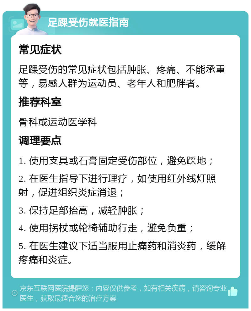 足踝受伤就医指南 常见症状 足踝受伤的常见症状包括肿胀、疼痛、不能承重等，易感人群为运动员、老年人和肥胖者。 推荐科室 骨科或运动医学科 调理要点 1. 使用支具或石膏固定受伤部位，避免踩地； 2. 在医生指导下进行理疗，如使用红外线灯照射，促进组织炎症消退； 3. 保持足部抬高，减轻肿胀； 4. 使用拐杖或轮椅辅助行走，避免负重； 5. 在医生建议下适当服用止痛药和消炎药，缓解疼痛和炎症。