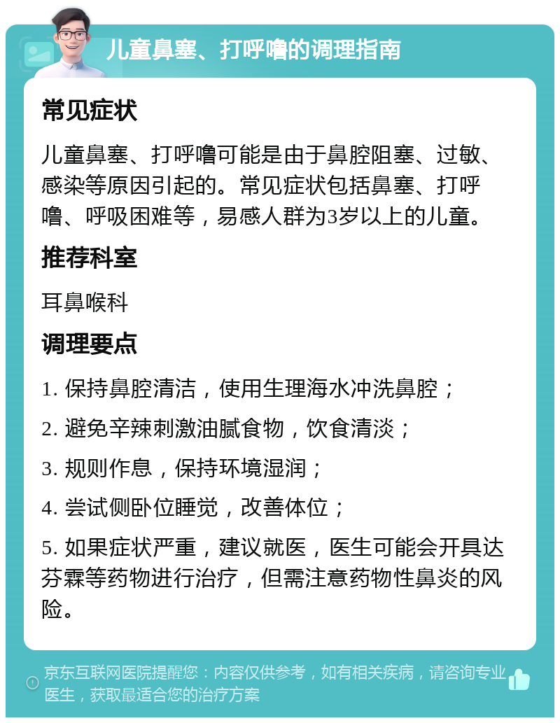 儿童鼻塞、打呼噜的调理指南 常见症状 儿童鼻塞、打呼噜可能是由于鼻腔阻塞、过敏、感染等原因引起的。常见症状包括鼻塞、打呼噜、呼吸困难等，易感人群为3岁以上的儿童。 推荐科室 耳鼻喉科 调理要点 1. 保持鼻腔清洁，使用生理海水冲洗鼻腔； 2. 避免辛辣刺激油腻食物，饮食清淡； 3. 规则作息，保持环境湿润； 4. 尝试侧卧位睡觉，改善体位； 5. 如果症状严重，建议就医，医生可能会开具达芬霖等药物进行治疗，但需注意药物性鼻炎的风险。