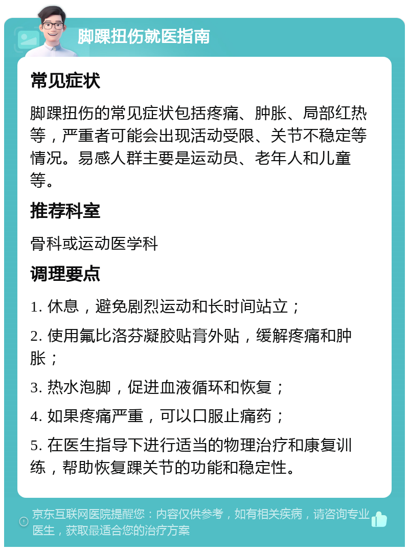 脚踝扭伤就医指南 常见症状 脚踝扭伤的常见症状包括疼痛、肿胀、局部红热等，严重者可能会出现活动受限、关节不稳定等情况。易感人群主要是运动员、老年人和儿童等。 推荐科室 骨科或运动医学科 调理要点 1. 休息，避免剧烈运动和长时间站立； 2. 使用氟比洛芬凝胶贴膏外贴，缓解疼痛和肿胀； 3. 热水泡脚，促进血液循环和恢复； 4. 如果疼痛严重，可以口服止痛药； 5. 在医生指导下进行适当的物理治疗和康复训练，帮助恢复踝关节的功能和稳定性。