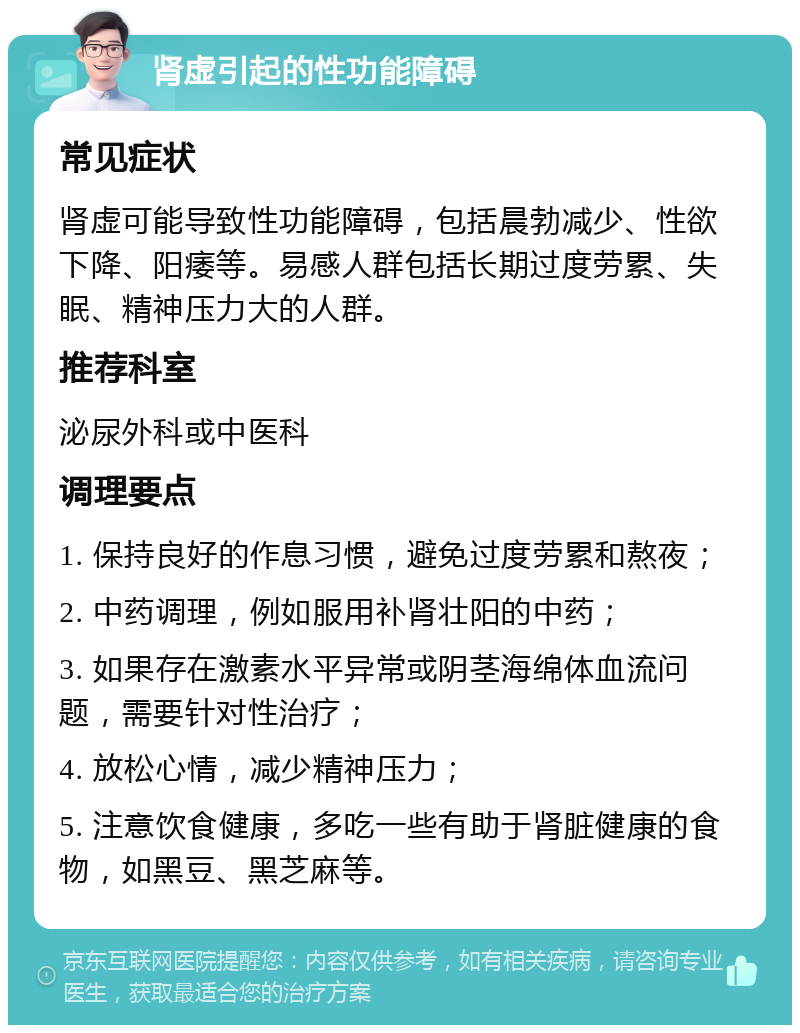 肾虚引起的性功能障碍 常见症状 肾虚可能导致性功能障碍，包括晨勃减少、性欲下降、阳痿等。易感人群包括长期过度劳累、失眠、精神压力大的人群。 推荐科室 泌尿外科或中医科 调理要点 1. 保持良好的作息习惯，避免过度劳累和熬夜； 2. 中药调理，例如服用补肾壮阳的中药； 3. 如果存在激素水平异常或阴茎海绵体血流问题，需要针对性治疗； 4. 放松心情，减少精神压力； 5. 注意饮食健康，多吃一些有助于肾脏健康的食物，如黑豆、黑芝麻等。