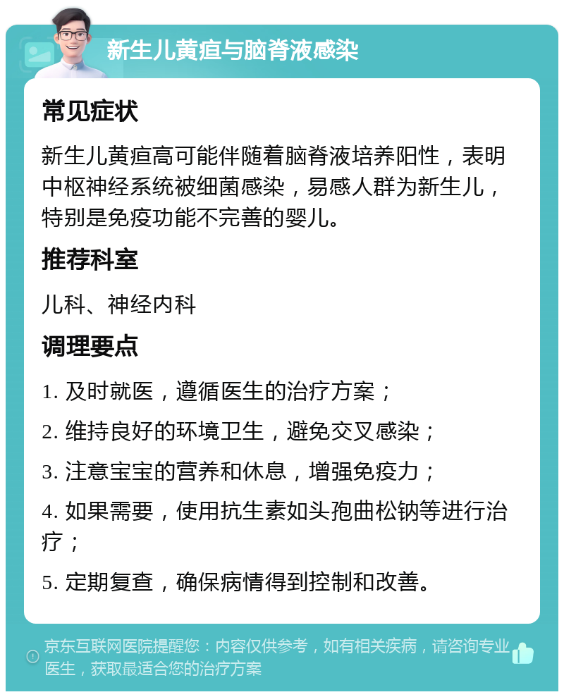 新生儿黄疸与脑脊液感染 常见症状 新生儿黄疸高可能伴随着脑脊液培养阳性，表明中枢神经系统被细菌感染，易感人群为新生儿，特别是免疫功能不完善的婴儿。 推荐科室 儿科、神经内科 调理要点 1. 及时就医，遵循医生的治疗方案； 2. 维持良好的环境卫生，避免交叉感染； 3. 注意宝宝的营养和休息，增强免疫力； 4. 如果需要，使用抗生素如头孢曲松钠等进行治疗； 5. 定期复查，确保病情得到控制和改善。