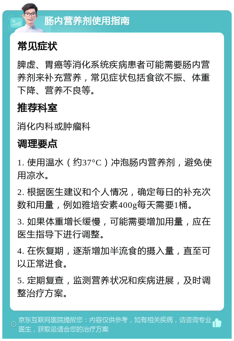 肠内营养剂使用指南 常见症状 脾虚、胃癌等消化系统疾病患者可能需要肠内营养剂来补充营养，常见症状包括食欲不振、体重下降、营养不良等。 推荐科室 消化内科或肿瘤科 调理要点 1. 使用温水（约37°C）冲泡肠内营养剂，避免使用凉水。 2. 根据医生建议和个人情况，确定每日的补充次数和用量，例如雅培安素400g每天需要1桶。 3. 如果体重增长缓慢，可能需要增加用量，应在医生指导下进行调整。 4. 在恢复期，逐渐增加半流食的摄入量，直至可以正常进食。 5. 定期复查，监测营养状况和疾病进展，及时调整治疗方案。