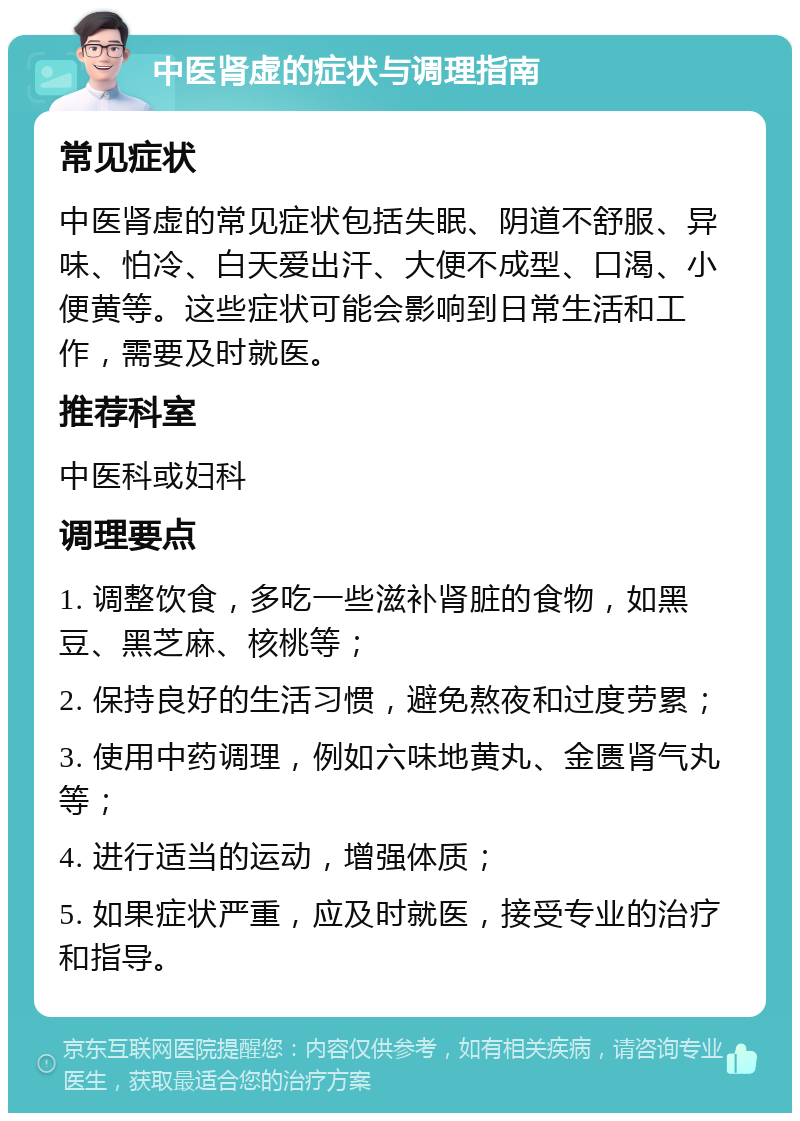 中医肾虚的症状与调理指南 常见症状 中医肾虚的常见症状包括失眠、阴道不舒服、异味、怕冷、白天爱出汗、大便不成型、口渴、小便黄等。这些症状可能会影响到日常生活和工作，需要及时就医。 推荐科室 中医科或妇科 调理要点 1. 调整饮食，多吃一些滋补肾脏的食物，如黑豆、黑芝麻、核桃等； 2. 保持良好的生活习惯，避免熬夜和过度劳累； 3. 使用中药调理，例如六味地黄丸、金匮肾气丸等； 4. 进行适当的运动，增强体质； 5. 如果症状严重，应及时就医，接受专业的治疗和指导。