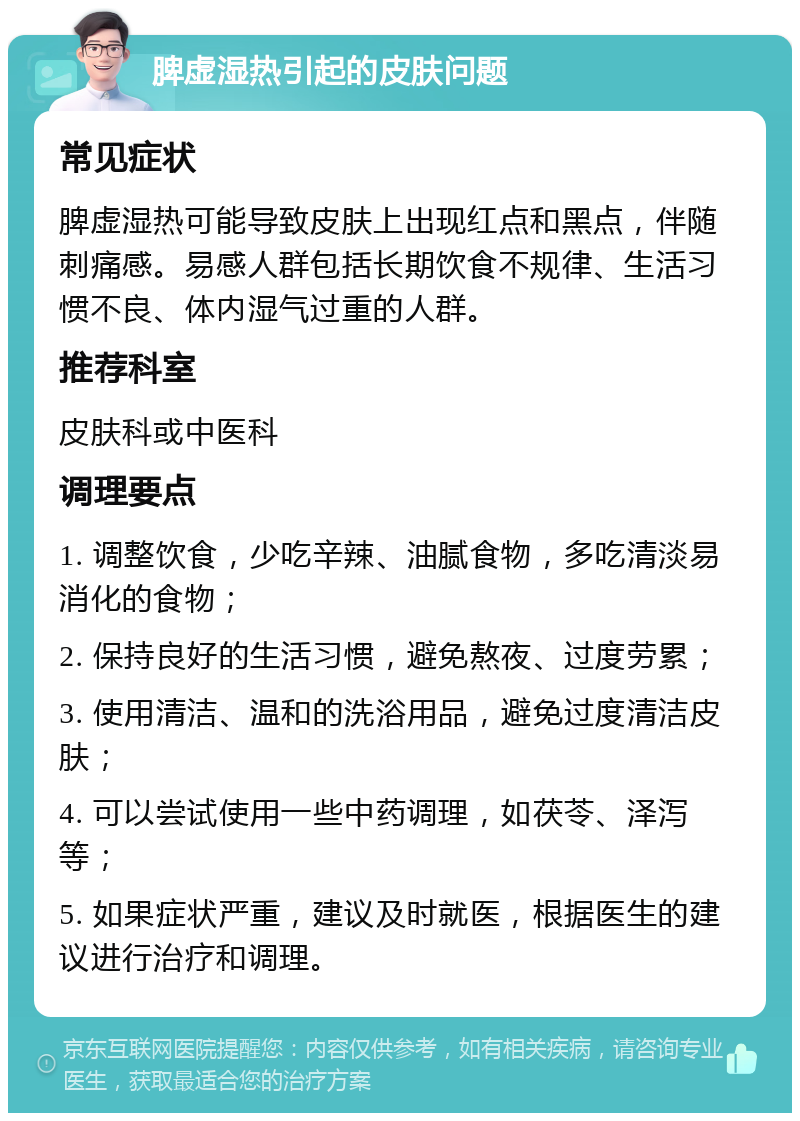 脾虚湿热引起的皮肤问题 常见症状 脾虚湿热可能导致皮肤上出现红点和黑点，伴随刺痛感。易感人群包括长期饮食不规律、生活习惯不良、体内湿气过重的人群。 推荐科室 皮肤科或中医科 调理要点 1. 调整饮食，少吃辛辣、油腻食物，多吃清淡易消化的食物； 2. 保持良好的生活习惯，避免熬夜、过度劳累； 3. 使用清洁、温和的洗浴用品，避免过度清洁皮肤； 4. 可以尝试使用一些中药调理，如茯苓、泽泻等； 5. 如果症状严重，建议及时就医，根据医生的建议进行治疗和调理。