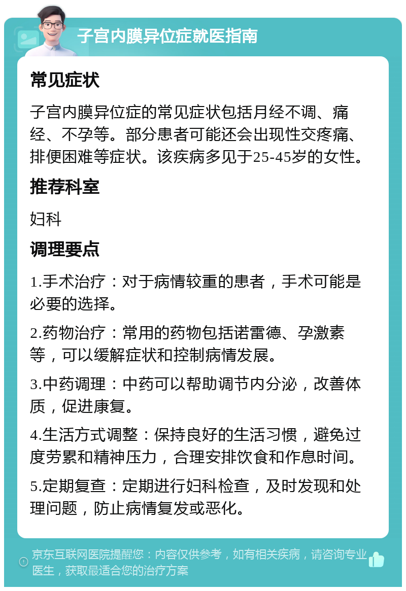 子宫内膜异位症就医指南 常见症状 子宫内膜异位症的常见症状包括月经不调、痛经、不孕等。部分患者可能还会出现性交疼痛、排便困难等症状。该疾病多见于25-45岁的女性。 推荐科室 妇科 调理要点 1.手术治疗：对于病情较重的患者，手术可能是必要的选择。 2.药物治疗：常用的药物包括诺雷德、孕激素等，可以缓解症状和控制病情发展。 3.中药调理：中药可以帮助调节内分泌，改善体质，促进康复。 4.生活方式调整：保持良好的生活习惯，避免过度劳累和精神压力，合理安排饮食和作息时间。 5.定期复查：定期进行妇科检查，及时发现和处理问题，防止病情复发或恶化。