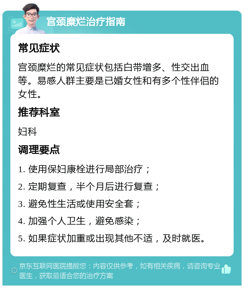 宫颈糜烂治疗指南 常见症状 宫颈糜烂的常见症状包括白带增多、性交出血等。易感人群主要是已婚女性和有多个性伴侣的女性。 推荐科室 妇科 调理要点 1. 使用保妇康栓进行局部治疗； 2. 定期复查，半个月后进行复查； 3. 避免性生活或使用安全套； 4. 加强个人卫生，避免感染； 5. 如果症状加重或出现其他不适，及时就医。