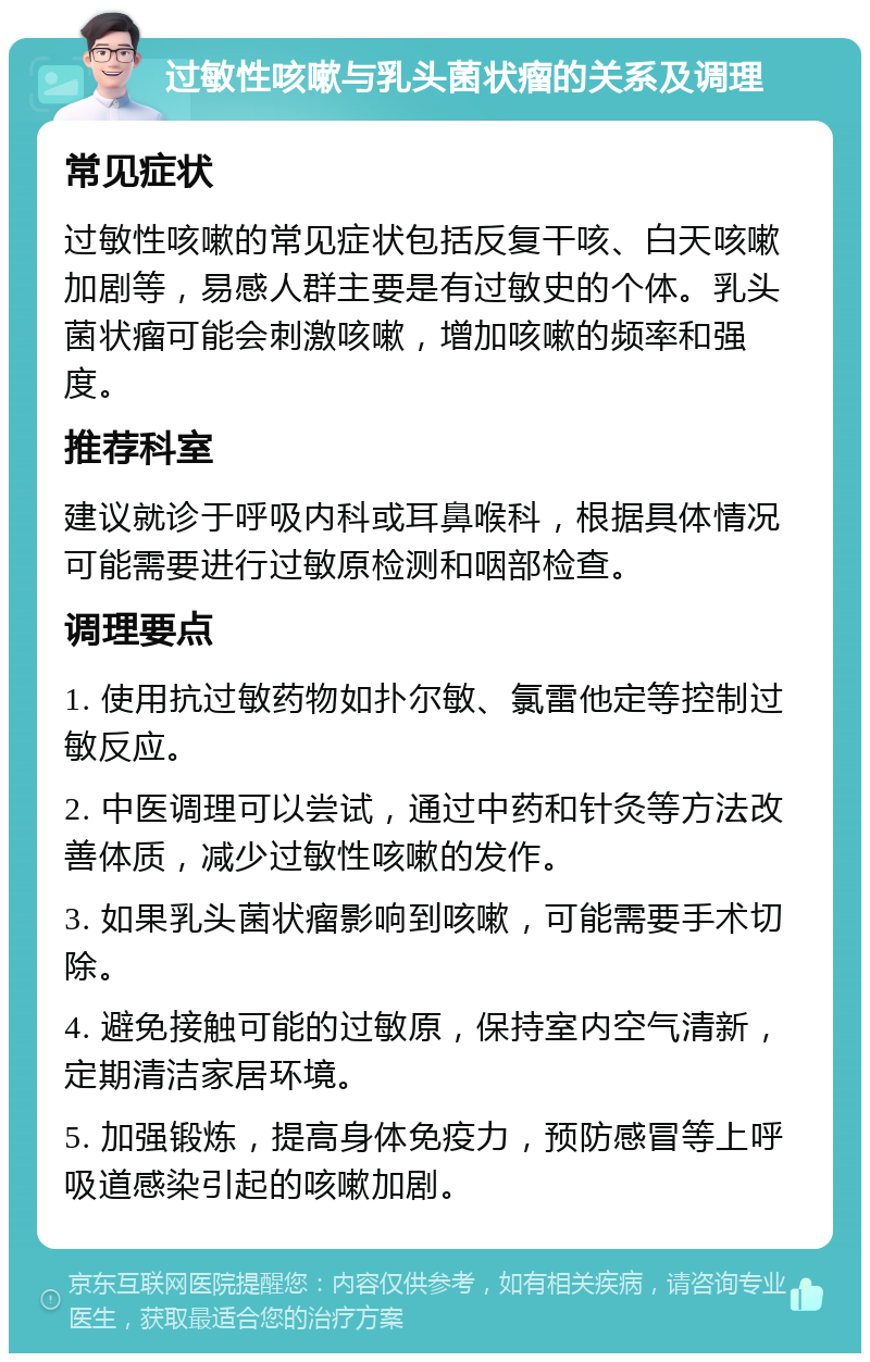 过敏性咳嗽与乳头菌状瘤的关系及调理 常见症状 过敏性咳嗽的常见症状包括反复干咳、白天咳嗽加剧等，易感人群主要是有过敏史的个体。乳头菌状瘤可能会刺激咳嗽，增加咳嗽的频率和强度。 推荐科室 建议就诊于呼吸内科或耳鼻喉科，根据具体情况可能需要进行过敏原检测和咽部检查。 调理要点 1. 使用抗过敏药物如扑尔敏、氯雷他定等控制过敏反应。 2. 中医调理可以尝试，通过中药和针灸等方法改善体质，减少过敏性咳嗽的发作。 3. 如果乳头菌状瘤影响到咳嗽，可能需要手术切除。 4. 避免接触可能的过敏原，保持室内空气清新，定期清洁家居环境。 5. 加强锻炼，提高身体免疫力，预防感冒等上呼吸道感染引起的咳嗽加剧。