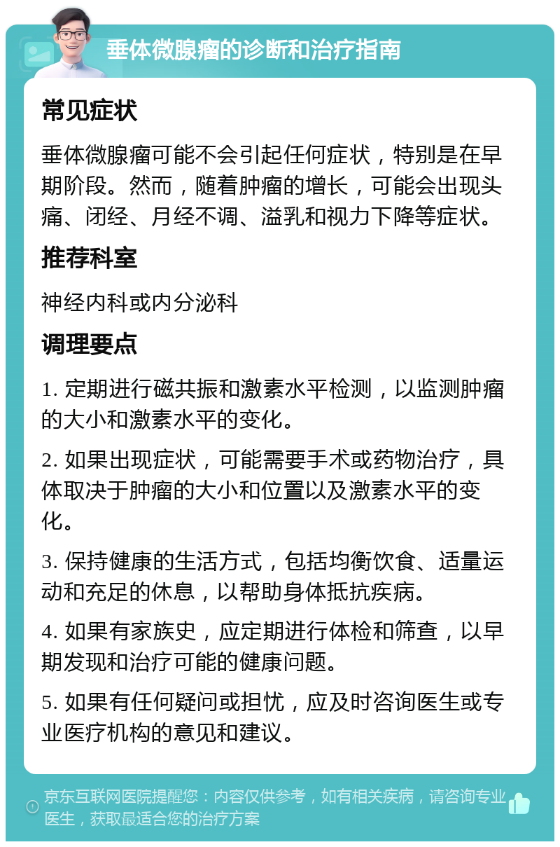 垂体微腺瘤的诊断和治疗指南 常见症状 垂体微腺瘤可能不会引起任何症状，特别是在早期阶段。然而，随着肿瘤的增长，可能会出现头痛、闭经、月经不调、溢乳和视力下降等症状。 推荐科室 神经内科或内分泌科 调理要点 1. 定期进行磁共振和激素水平检测，以监测肿瘤的大小和激素水平的变化。 2. 如果出现症状，可能需要手术或药物治疗，具体取决于肿瘤的大小和位置以及激素水平的变化。 3. 保持健康的生活方式，包括均衡饮食、适量运动和充足的休息，以帮助身体抵抗疾病。 4. 如果有家族史，应定期进行体检和筛查，以早期发现和治疗可能的健康问题。 5. 如果有任何疑问或担忧，应及时咨询医生或专业医疗机构的意见和建议。