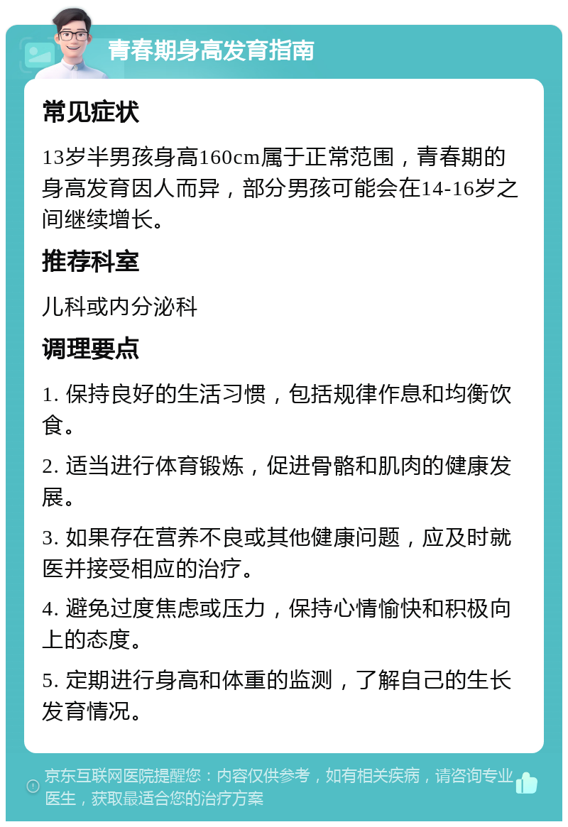 青春期身高发育指南 常见症状 13岁半男孩身高160cm属于正常范围，青春期的身高发育因人而异，部分男孩可能会在14-16岁之间继续增长。 推荐科室 儿科或内分泌科 调理要点 1. 保持良好的生活习惯，包括规律作息和均衡饮食。 2. 适当进行体育锻炼，促进骨骼和肌肉的健康发展。 3. 如果存在营养不良或其他健康问题，应及时就医并接受相应的治疗。 4. 避免过度焦虑或压力，保持心情愉快和积极向上的态度。 5. 定期进行身高和体重的监测，了解自己的生长发育情况。