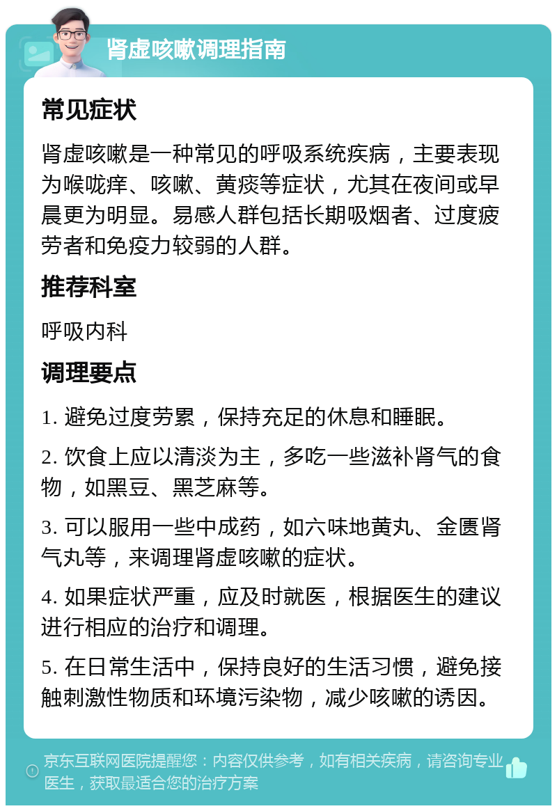 肾虚咳嗽调理指南 常见症状 肾虚咳嗽是一种常见的呼吸系统疾病，主要表现为喉咙痒、咳嗽、黄痰等症状，尤其在夜间或早晨更为明显。易感人群包括长期吸烟者、过度疲劳者和免疫力较弱的人群。 推荐科室 呼吸内科 调理要点 1. 避免过度劳累，保持充足的休息和睡眠。 2. 饮食上应以清淡为主，多吃一些滋补肾气的食物，如黑豆、黑芝麻等。 3. 可以服用一些中成药，如六味地黄丸、金匮肾气丸等，来调理肾虚咳嗽的症状。 4. 如果症状严重，应及时就医，根据医生的建议进行相应的治疗和调理。 5. 在日常生活中，保持良好的生活习惯，避免接触刺激性物质和环境污染物，减少咳嗽的诱因。