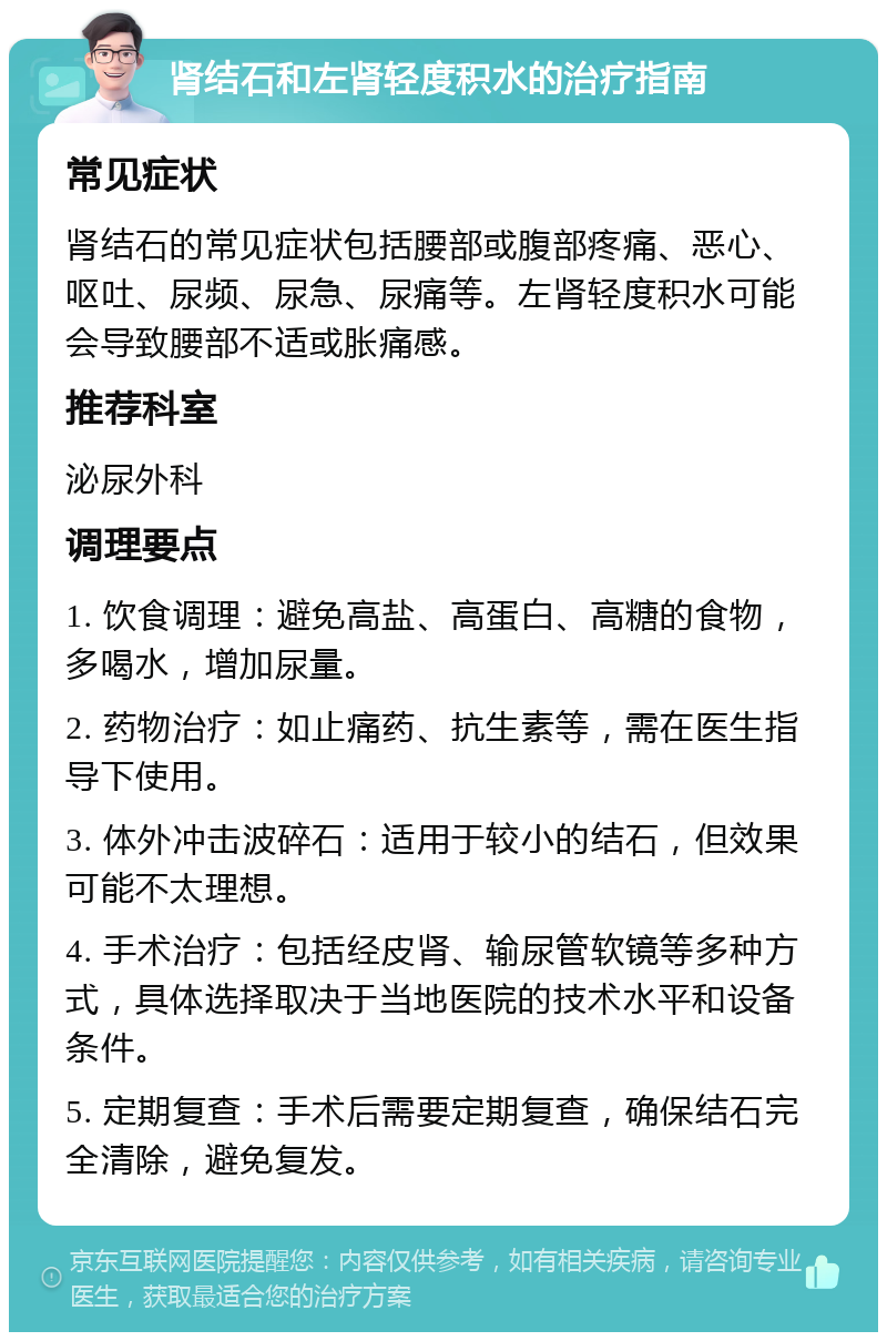 肾结石和左肾轻度积水的治疗指南 常见症状 肾结石的常见症状包括腰部或腹部疼痛、恶心、呕吐、尿频、尿急、尿痛等。左肾轻度积水可能会导致腰部不适或胀痛感。 推荐科室 泌尿外科 调理要点 1. 饮食调理：避免高盐、高蛋白、高糖的食物，多喝水，增加尿量。 2. 药物治疗：如止痛药、抗生素等，需在医生指导下使用。 3. 体外冲击波碎石：适用于较小的结石，但效果可能不太理想。 4. 手术治疗：包括经皮肾、输尿管软镜等多种方式，具体选择取决于当地医院的技术水平和设备条件。 5. 定期复查：手术后需要定期复查，确保结石完全清除，避免复发。