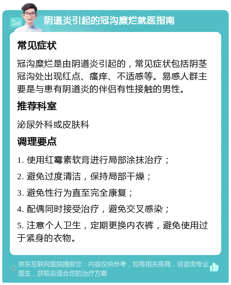 阴道炎引起的冠沟糜烂就医指南 常见症状 冠沟糜烂是由阴道炎引起的，常见症状包括阴茎冠沟处出现红点、瘙痒、不适感等。易感人群主要是与患有阴道炎的伴侣有性接触的男性。 推荐科室 泌尿外科或皮肤科 调理要点 1. 使用红霉素软膏进行局部涂抹治疗； 2. 避免过度清洁，保持局部干燥； 3. 避免性行为直至完全康复； 4. 配偶同时接受治疗，避免交叉感染； 5. 注意个人卫生，定期更换内衣裤，避免使用过于紧身的衣物。