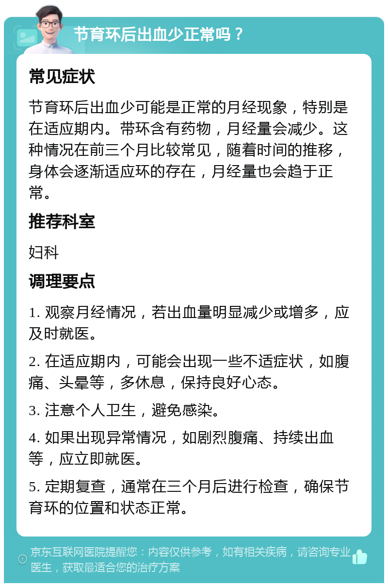 节育环后出血少正常吗？ 常见症状 节育环后出血少可能是正常的月经现象，特别是在适应期内。带环含有药物，月经量会减少。这种情况在前三个月比较常见，随着时间的推移，身体会逐渐适应环的存在，月经量也会趋于正常。 推荐科室 妇科 调理要点 1. 观察月经情况，若出血量明显减少或增多，应及时就医。 2. 在适应期内，可能会出现一些不适症状，如腹痛、头晕等，多休息，保持良好心态。 3. 注意个人卫生，避免感染。 4. 如果出现异常情况，如剧烈腹痛、持续出血等，应立即就医。 5. 定期复查，通常在三个月后进行检查，确保节育环的位置和状态正常。