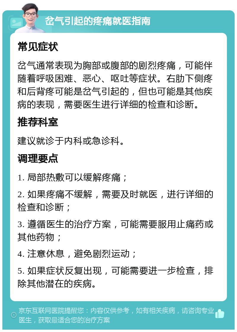 岔气引起的疼痛就医指南 常见症状 岔气通常表现为胸部或腹部的剧烈疼痛，可能伴随着呼吸困难、恶心、呕吐等症状。右肋下侧疼和后背疼可能是岔气引起的，但也可能是其他疾病的表现，需要医生进行详细的检查和诊断。 推荐科室 建议就诊于内科或急诊科。 调理要点 1. 局部热敷可以缓解疼痛； 2. 如果疼痛不缓解，需要及时就医，进行详细的检查和诊断； 3. 遵循医生的治疗方案，可能需要服用止痛药或其他药物； 4. 注意休息，避免剧烈运动； 5. 如果症状反复出现，可能需要进一步检查，排除其他潜在的疾病。