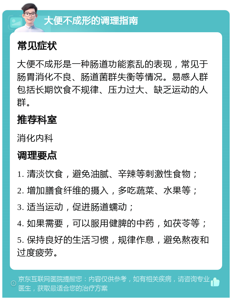 大便不成形的调理指南 常见症状 大便不成形是一种肠道功能紊乱的表现，常见于肠胃消化不良、肠道菌群失衡等情况。易感人群包括长期饮食不规律、压力过大、缺乏运动的人群。 推荐科室 消化内科 调理要点 1. 清淡饮食，避免油腻、辛辣等刺激性食物； 2. 增加膳食纤维的摄入，多吃蔬菜、水果等； 3. 适当运动，促进肠道蠕动； 4. 如果需要，可以服用健脾的中药，如茯苓等； 5. 保持良好的生活习惯，规律作息，避免熬夜和过度疲劳。