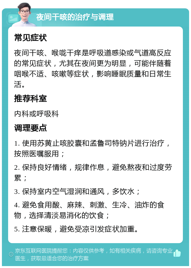 夜间干咳的治疗与调理 常见症状 夜间干咳、喉咙干痒是呼吸道感染或气道高反应的常见症状，尤其在夜间更为明显，可能伴随着咽喉不适、咳嗽等症状，影响睡眠质量和日常生活。 推荐科室 内科或呼吸科 调理要点 1. 使用苏黄止咳胶囊和孟鲁司特钠片进行治疗，按照医嘱服用； 2. 保持良好情绪，规律作息，避免熬夜和过度劳累； 3. 保持室内空气湿润和通风，多饮水； 4. 避免食用酸、麻辣、刺激、生冷、油炸的食物，选择清淡易消化的饮食； 5. 注意保暖，避免受凉引发症状加重。