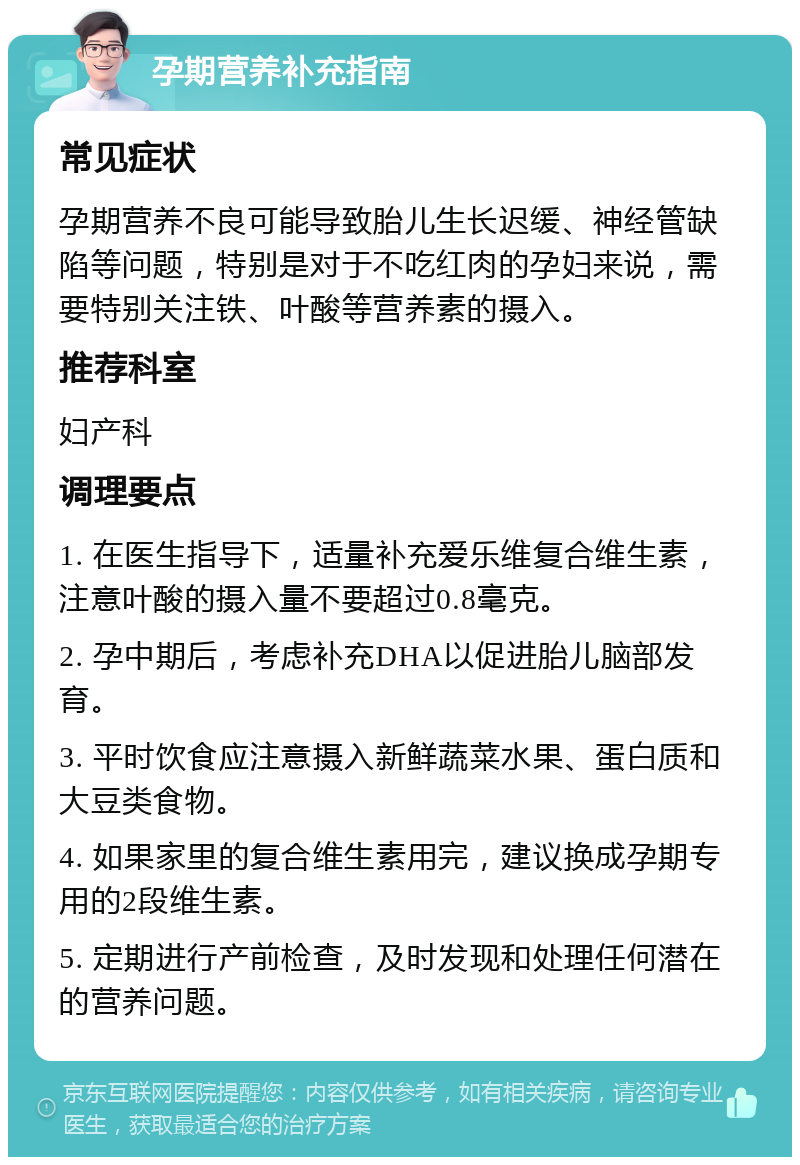 孕期营养补充指南 常见症状 孕期营养不良可能导致胎儿生长迟缓、神经管缺陷等问题，特别是对于不吃红肉的孕妇来说，需要特别关注铁、叶酸等营养素的摄入。 推荐科室 妇产科 调理要点 1. 在医生指导下，适量补充爱乐维复合维生素，注意叶酸的摄入量不要超过0.8毫克。 2. 孕中期后，考虑补充DHA以促进胎儿脑部发育。 3. 平时饮食应注意摄入新鲜蔬菜水果、蛋白质和大豆类食物。 4. 如果家里的复合维生素用完，建议换成孕期专用的2段维生素。 5. 定期进行产前检查，及时发现和处理任何潜在的营养问题。