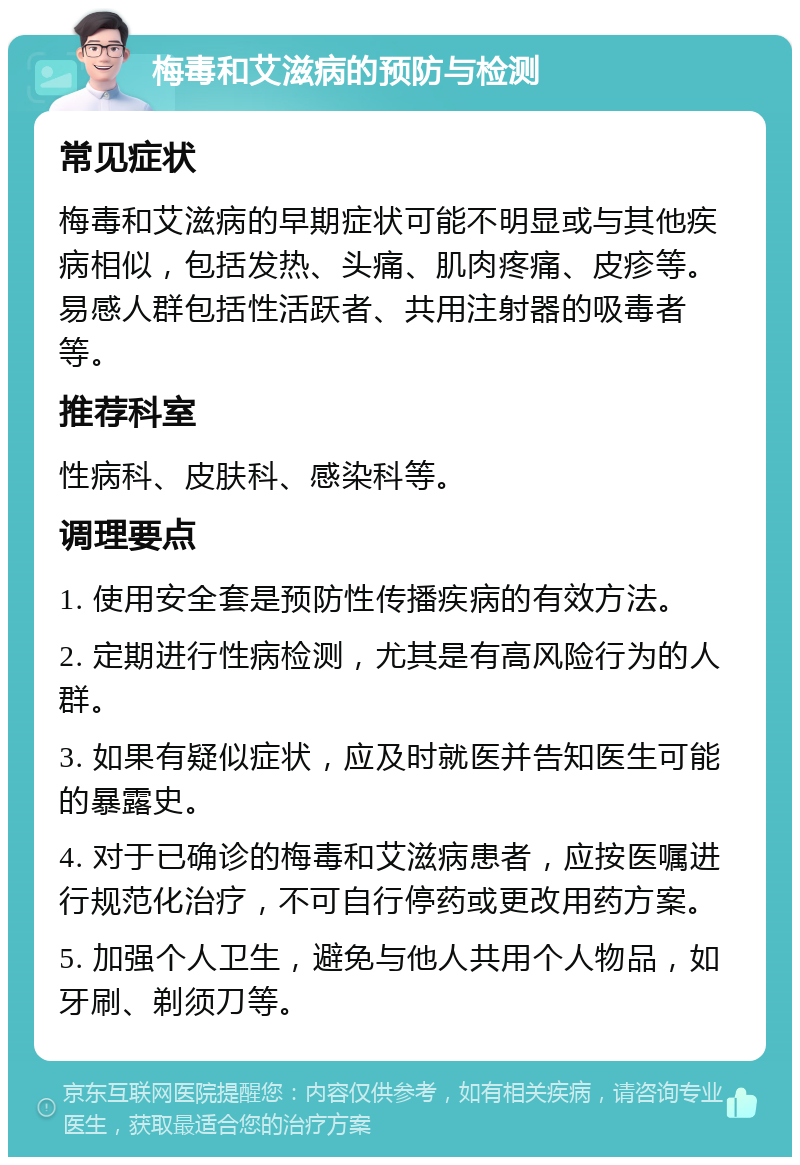 梅毒和艾滋病的预防与检测 常见症状 梅毒和艾滋病的早期症状可能不明显或与其他疾病相似，包括发热、头痛、肌肉疼痛、皮疹等。易感人群包括性活跃者、共用注射器的吸毒者等。 推荐科室 性病科、皮肤科、感染科等。 调理要点 1. 使用安全套是预防性传播疾病的有效方法。 2. 定期进行性病检测，尤其是有高风险行为的人群。 3. 如果有疑似症状，应及时就医并告知医生可能的暴露史。 4. 对于已确诊的梅毒和艾滋病患者，应按医嘱进行规范化治疗，不可自行停药或更改用药方案。 5. 加强个人卫生，避免与他人共用个人物品，如牙刷、剃须刀等。