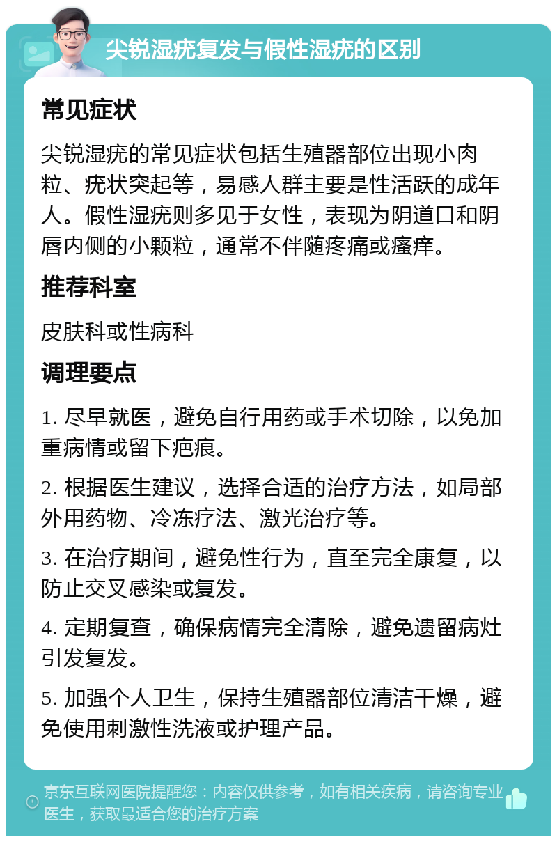 尖锐湿疣复发与假性湿疣的区别 常见症状 尖锐湿疣的常见症状包括生殖器部位出现小肉粒、疣状突起等，易感人群主要是性活跃的成年人。假性湿疣则多见于女性，表现为阴道口和阴唇内侧的小颗粒，通常不伴随疼痛或瘙痒。 推荐科室 皮肤科或性病科 调理要点 1. 尽早就医，避免自行用药或手术切除，以免加重病情或留下疤痕。 2. 根据医生建议，选择合适的治疗方法，如局部外用药物、冷冻疗法、激光治疗等。 3. 在治疗期间，避免性行为，直至完全康复，以防止交叉感染或复发。 4. 定期复查，确保病情完全清除，避免遗留病灶引发复发。 5. 加强个人卫生，保持生殖器部位清洁干燥，避免使用刺激性洗液或护理产品。