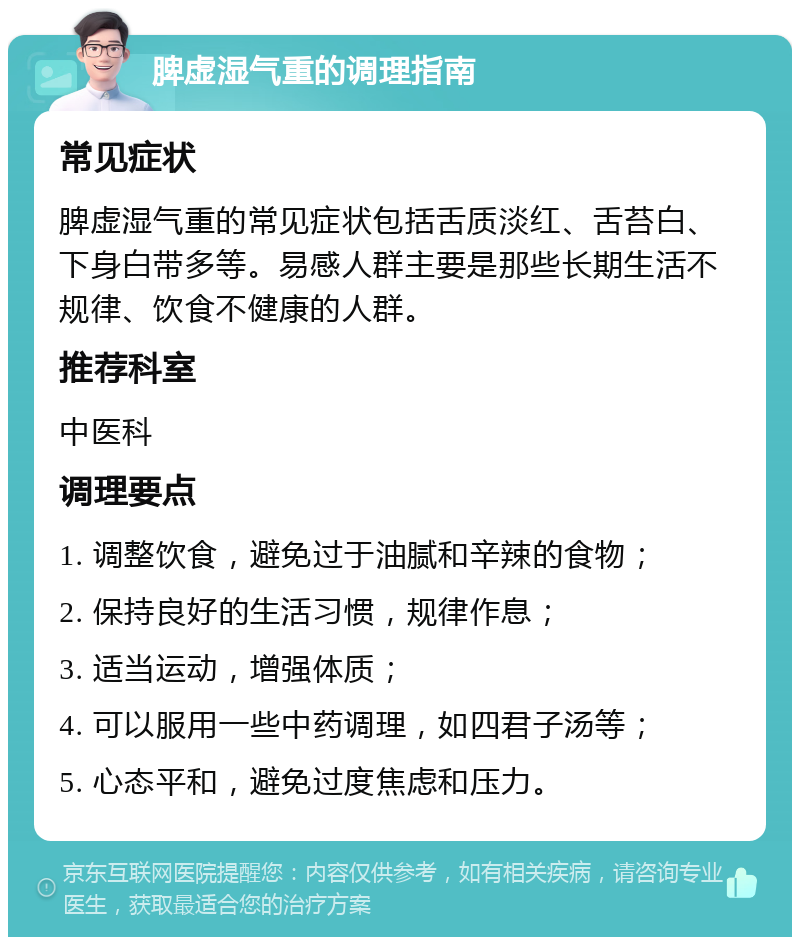 脾虚湿气重的调理指南 常见症状 脾虚湿气重的常见症状包括舌质淡红、舌苔白、下身白带多等。易感人群主要是那些长期生活不规律、饮食不健康的人群。 推荐科室 中医科 调理要点 1. 调整饮食，避免过于油腻和辛辣的食物； 2. 保持良好的生活习惯，规律作息； 3. 适当运动，增强体质； 4. 可以服用一些中药调理，如四君子汤等； 5. 心态平和，避免过度焦虑和压力。