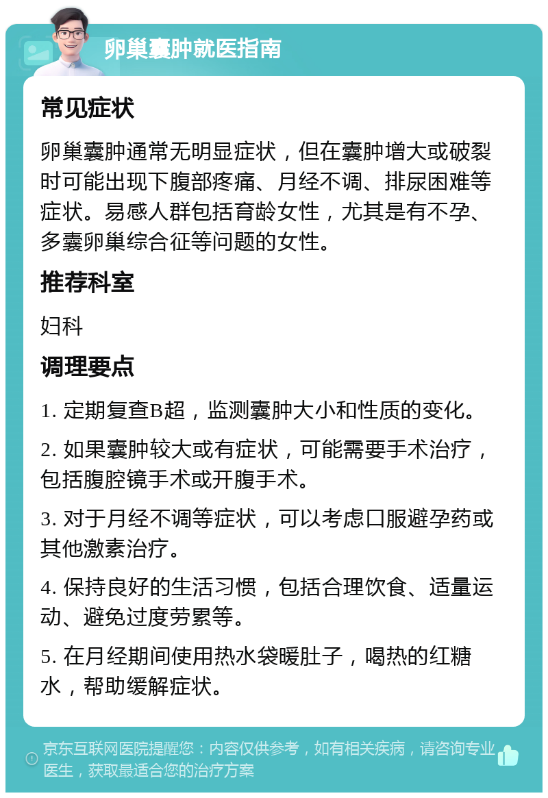 卵巢囊肿就医指南 常见症状 卵巢囊肿通常无明显症状，但在囊肿增大或破裂时可能出现下腹部疼痛、月经不调、排尿困难等症状。易感人群包括育龄女性，尤其是有不孕、多囊卵巢综合征等问题的女性。 推荐科室 妇科 调理要点 1. 定期复查B超，监测囊肿大小和性质的变化。 2. 如果囊肿较大或有症状，可能需要手术治疗，包括腹腔镜手术或开腹手术。 3. 对于月经不调等症状，可以考虑口服避孕药或其他激素治疗。 4. 保持良好的生活习惯，包括合理饮食、适量运动、避免过度劳累等。 5. 在月经期间使用热水袋暖肚子，喝热的红糖水，帮助缓解症状。