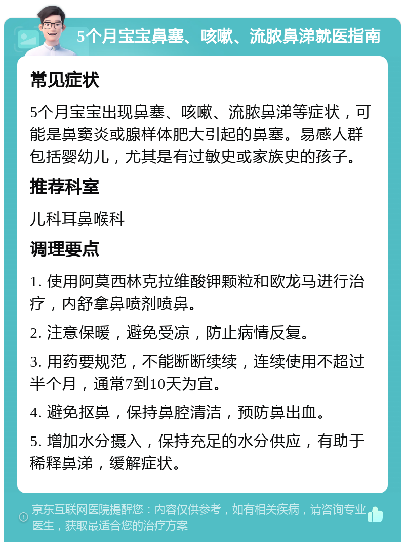 5个月宝宝鼻塞、咳嗽、流脓鼻涕就医指南 常见症状 5个月宝宝出现鼻塞、咳嗽、流脓鼻涕等症状，可能是鼻窦炎或腺样体肥大引起的鼻塞。易感人群包括婴幼儿，尤其是有过敏史或家族史的孩子。 推荐科室 儿科耳鼻喉科 调理要点 1. 使用阿莫西林克拉维酸钾颗粒和欧龙马进行治疗，内舒拿鼻喷剂喷鼻。 2. 注意保暖，避免受凉，防止病情反复。 3. 用药要规范，不能断断续续，连续使用不超过半个月，通常7到10天为宜。 4. 避免抠鼻，保持鼻腔清洁，预防鼻出血。 5. 增加水分摄入，保持充足的水分供应，有助于稀释鼻涕，缓解症状。