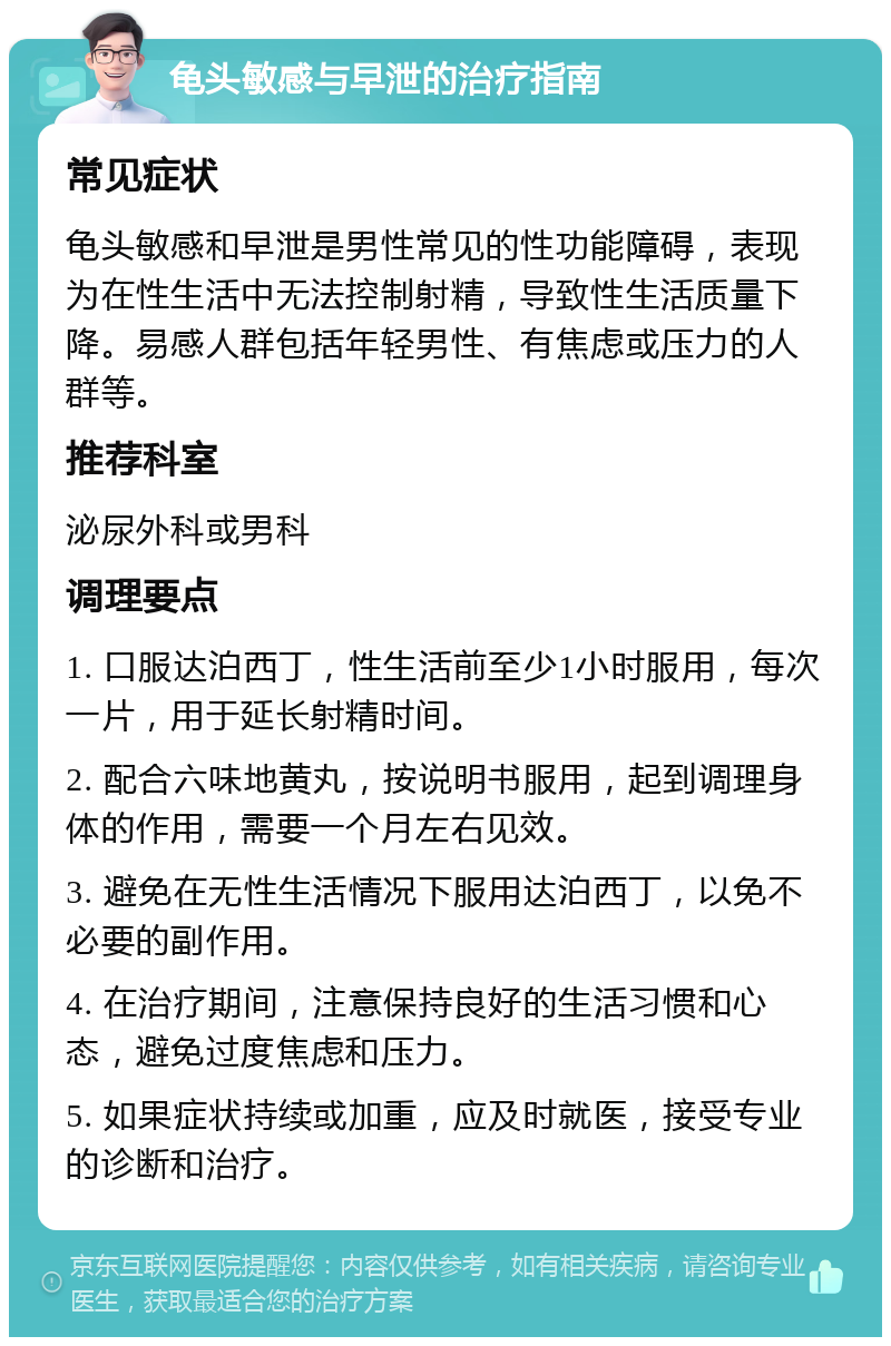 龟头敏感与早泄的治疗指南 常见症状 龟头敏感和早泄是男性常见的性功能障碍，表现为在性生活中无法控制射精，导致性生活质量下降。易感人群包括年轻男性、有焦虑或压力的人群等。 推荐科室 泌尿外科或男科 调理要点 1. 口服达泊西丁，性生活前至少1小时服用，每次一片，用于延长射精时间。 2. 配合六味地黄丸，按说明书服用，起到调理身体的作用，需要一个月左右见效。 3. 避免在无性生活情况下服用达泊西丁，以免不必要的副作用。 4. 在治疗期间，注意保持良好的生活习惯和心态，避免过度焦虑和压力。 5. 如果症状持续或加重，应及时就医，接受专业的诊断和治疗。