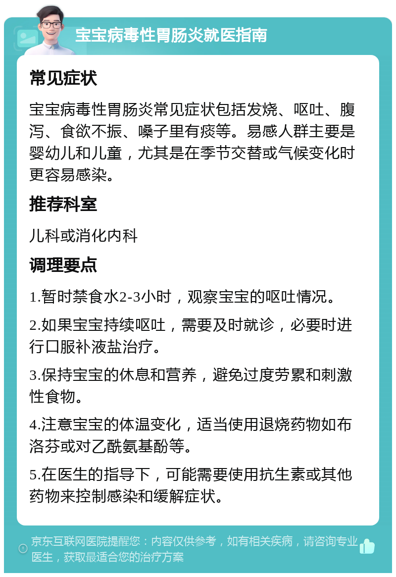 宝宝病毒性胃肠炎就医指南 常见症状 宝宝病毒性胃肠炎常见症状包括发烧、呕吐、腹泻、食欲不振、嗓子里有痰等。易感人群主要是婴幼儿和儿童，尤其是在季节交替或气候变化时更容易感染。 推荐科室 儿科或消化内科 调理要点 1.暂时禁食水2-3小时，观察宝宝的呕吐情况。 2.如果宝宝持续呕吐，需要及时就诊，必要时进行口服补液盐治疗。 3.保持宝宝的休息和营养，避免过度劳累和刺激性食物。 4.注意宝宝的体温变化，适当使用退烧药物如布洛芬或对乙酰氨基酚等。 5.在医生的指导下，可能需要使用抗生素或其他药物来控制感染和缓解症状。