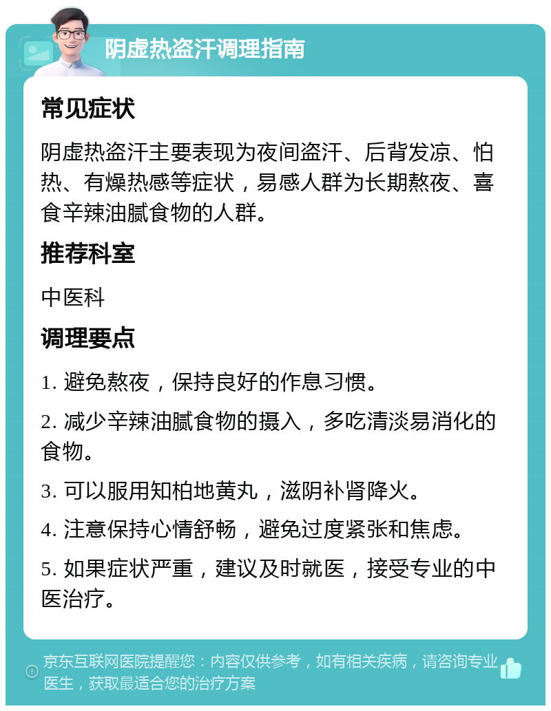 阴虚热盗汗调理指南 常见症状 阴虚热盗汗主要表现为夜间盗汗、后背发凉、怕热、有燥热感等症状，易感人群为长期熬夜、喜食辛辣油腻食物的人群。 推荐科室 中医科 调理要点 1. 避免熬夜，保持良好的作息习惯。 2. 减少辛辣油腻食物的摄入，多吃清淡易消化的食物。 3. 可以服用知柏地黄丸，滋阴补肾降火。 4. 注意保持心情舒畅，避免过度紧张和焦虑。 5. 如果症状严重，建议及时就医，接受专业的中医治疗。