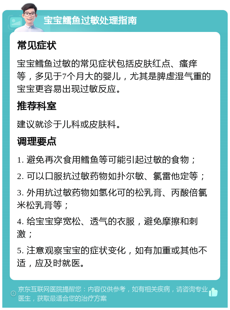 宝宝鳕鱼过敏处理指南 常见症状 宝宝鳕鱼过敏的常见症状包括皮肤红点、瘙痒等，多见于7个月大的婴儿，尤其是脾虚湿气重的宝宝更容易出现过敏反应。 推荐科室 建议就诊于儿科或皮肤科。 调理要点 1. 避免再次食用鳕鱼等可能引起过敏的食物； 2. 可以口服抗过敏药物如扑尔敏、氯雷他定等； 3. 外用抗过敏药物如氢化可的松乳膏、丙酸倍氯米松乳膏等； 4. 给宝宝穿宽松、透气的衣服，避免摩擦和刺激； 5. 注意观察宝宝的症状变化，如有加重或其他不适，应及时就医。