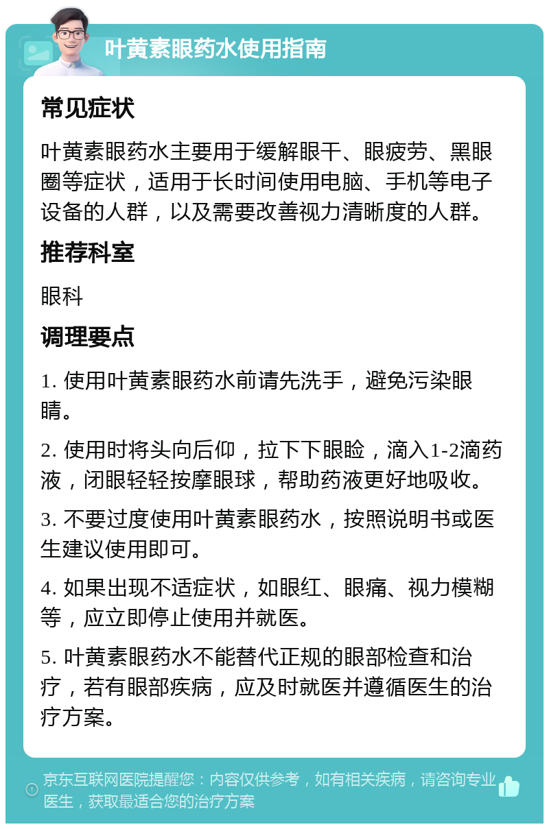 叶黄素眼药水使用指南 常见症状 叶黄素眼药水主要用于缓解眼干、眼疲劳、黑眼圈等症状，适用于长时间使用电脑、手机等电子设备的人群，以及需要改善视力清晰度的人群。 推荐科室 眼科 调理要点 1. 使用叶黄素眼药水前请先洗手，避免污染眼睛。 2. 使用时将头向后仰，拉下下眼睑，滴入1-2滴药液，闭眼轻轻按摩眼球，帮助药液更好地吸收。 3. 不要过度使用叶黄素眼药水，按照说明书或医生建议使用即可。 4. 如果出现不适症状，如眼红、眼痛、视力模糊等，应立即停止使用并就医。 5. 叶黄素眼药水不能替代正规的眼部检查和治疗，若有眼部疾病，应及时就医并遵循医生的治疗方案。