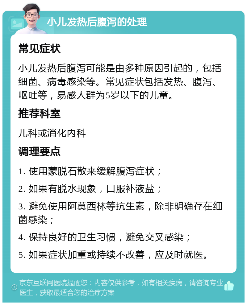 小儿发热后腹泻的处理 常见症状 小儿发热后腹泻可能是由多种原因引起的，包括细菌、病毒感染等。常见症状包括发热、腹泻、呕吐等，易感人群为5岁以下的儿童。 推荐科室 儿科或消化内科 调理要点 1. 使用蒙脱石散来缓解腹泻症状； 2. 如果有脱水现象，口服补液盐； 3. 避免使用阿莫西林等抗生素，除非明确存在细菌感染； 4. 保持良好的卫生习惯，避免交叉感染； 5. 如果症状加重或持续不改善，应及时就医。