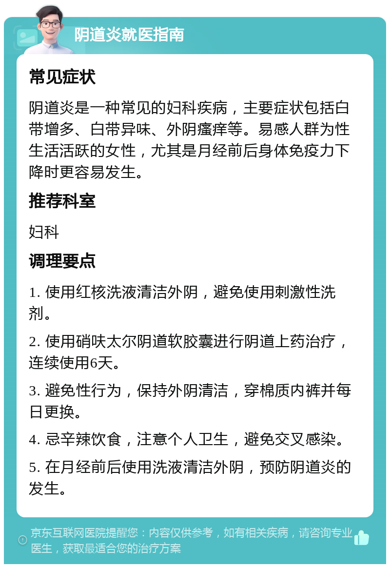 阴道炎就医指南 常见症状 阴道炎是一种常见的妇科疾病，主要症状包括白带增多、白带异味、外阴瘙痒等。易感人群为性生活活跃的女性，尤其是月经前后身体免疫力下降时更容易发生。 推荐科室 妇科 调理要点 1. 使用红核洗液清洁外阴，避免使用刺激性洗剂。 2. 使用硝呋太尔阴道软胶囊进行阴道上药治疗，连续使用6天。 3. 避免性行为，保持外阴清洁，穿棉质内裤并每日更换。 4. 忌辛辣饮食，注意个人卫生，避免交叉感染。 5. 在月经前后使用洗液清洁外阴，预防阴道炎的发生。