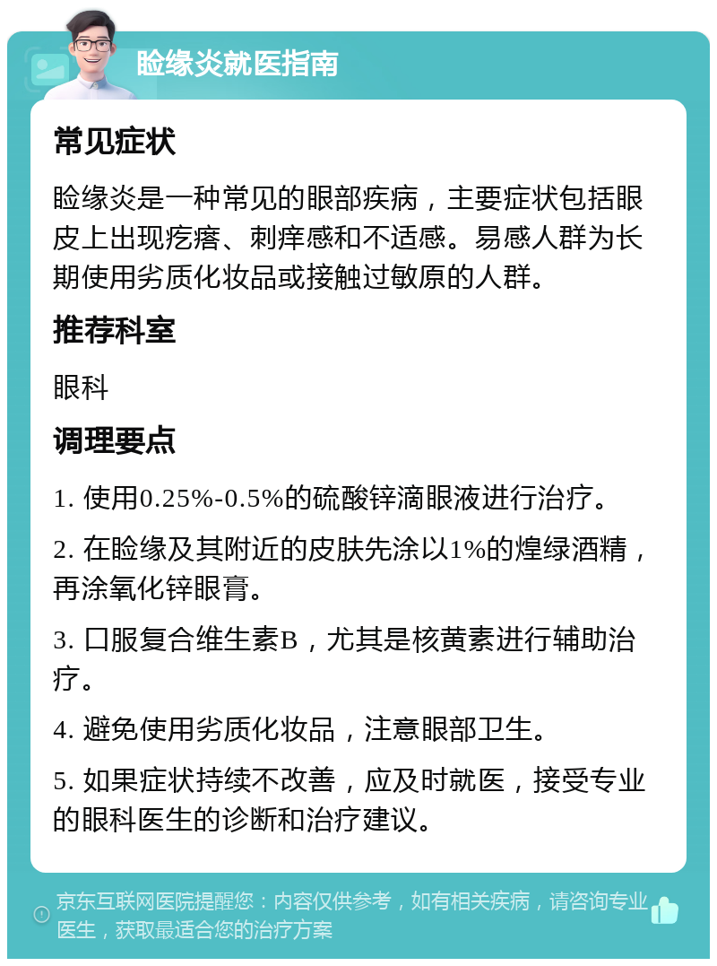 睑缘炎就医指南 常见症状 睑缘炎是一种常见的眼部疾病，主要症状包括眼皮上出现疙瘩、刺痒感和不适感。易感人群为长期使用劣质化妆品或接触过敏原的人群。 推荐科室 眼科 调理要点 1. 使用0.25%-0.5%的硫酸锌滴眼液进行治疗。 2. 在睑缘及其附近的皮肤先涂以1%的煌绿酒精，再涂氧化锌眼膏。 3. 口服复合维生素B，尤其是核黄素进行辅助治疗。 4. 避免使用劣质化妆品，注意眼部卫生。 5. 如果症状持续不改善，应及时就医，接受专业的眼科医生的诊断和治疗建议。