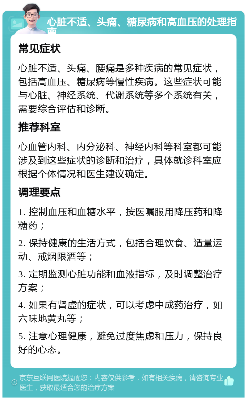 心脏不适、头痛、糖尿病和高血压的处理指南 常见症状 心脏不适、头痛、腰痛是多种疾病的常见症状，包括高血压、糖尿病等慢性疾病。这些症状可能与心脏、神经系统、代谢系统等多个系统有关，需要综合评估和诊断。 推荐科室 心血管内科、内分泌科、神经内科等科室都可能涉及到这些症状的诊断和治疗，具体就诊科室应根据个体情况和医生建议确定。 调理要点 1. 控制血压和血糖水平，按医嘱服用降压药和降糖药； 2. 保持健康的生活方式，包括合理饮食、适量运动、戒烟限酒等； 3. 定期监测心脏功能和血液指标，及时调整治疗方案； 4. 如果有肾虚的症状，可以考虑中成药治疗，如六味地黄丸等； 5. 注意心理健康，避免过度焦虑和压力，保持良好的心态。