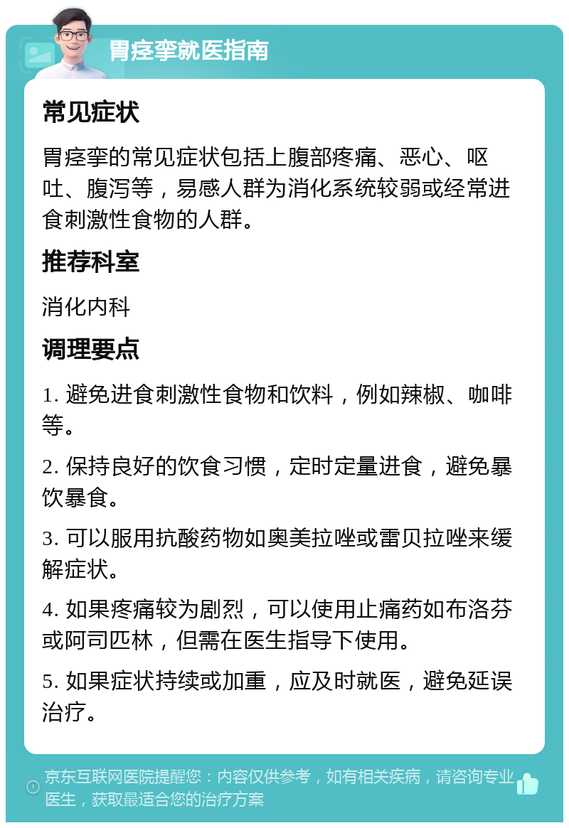 胃痉挛就医指南 常见症状 胃痉挛的常见症状包括上腹部疼痛、恶心、呕吐、腹泻等，易感人群为消化系统较弱或经常进食刺激性食物的人群。 推荐科室 消化内科 调理要点 1. 避免进食刺激性食物和饮料，例如辣椒、咖啡等。 2. 保持良好的饮食习惯，定时定量进食，避免暴饮暴食。 3. 可以服用抗酸药物如奥美拉唑或雷贝拉唑来缓解症状。 4. 如果疼痛较为剧烈，可以使用止痛药如布洛芬或阿司匹林，但需在医生指导下使用。 5. 如果症状持续或加重，应及时就医，避免延误治疗。