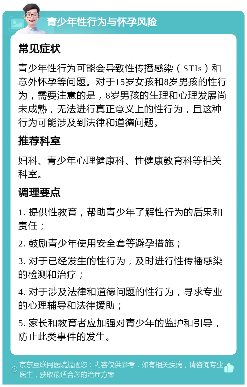 青少年性行为与怀孕风险 常见症状 青少年性行为可能会导致性传播感染（STIs）和意外怀孕等问题。对于15岁女孩和8岁男孩的性行为，需要注意的是，8岁男孩的生理和心理发展尚未成熟，无法进行真正意义上的性行为，且这种行为可能涉及到法律和道德问题。 推荐科室 妇科、青少年心理健康科、性健康教育科等相关科室。 调理要点 1. 提供性教育，帮助青少年了解性行为的后果和责任； 2. 鼓励青少年使用安全套等避孕措施； 3. 对于已经发生的性行为，及时进行性传播感染的检测和治疗； 4. 对于涉及法律和道德问题的性行为，寻求专业的心理辅导和法律援助； 5. 家长和教育者应加强对青少年的监护和引导，防止此类事件的发生。