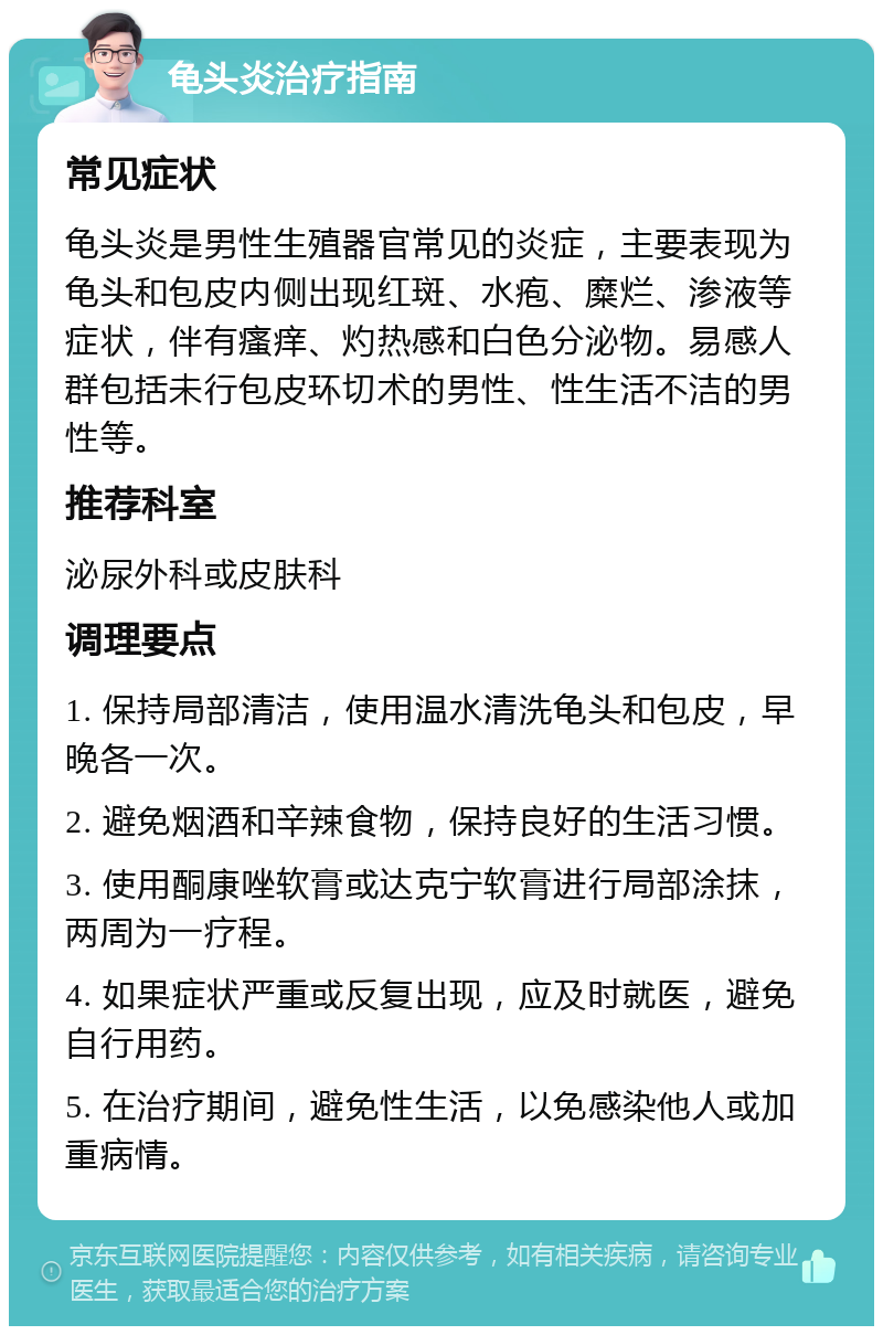 龟头炎治疗指南 常见症状 龟头炎是男性生殖器官常见的炎症，主要表现为龟头和包皮内侧出现红斑、水疱、糜烂、渗液等症状，伴有瘙痒、灼热感和白色分泌物。易感人群包括未行包皮环切术的男性、性生活不洁的男性等。 推荐科室 泌尿外科或皮肤科 调理要点 1. 保持局部清洁，使用温水清洗龟头和包皮，早晚各一次。 2. 避免烟酒和辛辣食物，保持良好的生活习惯。 3. 使用酮康唑软膏或达克宁软膏进行局部涂抹，两周为一疗程。 4. 如果症状严重或反复出现，应及时就医，避免自行用药。 5. 在治疗期间，避免性生活，以免感染他人或加重病情。