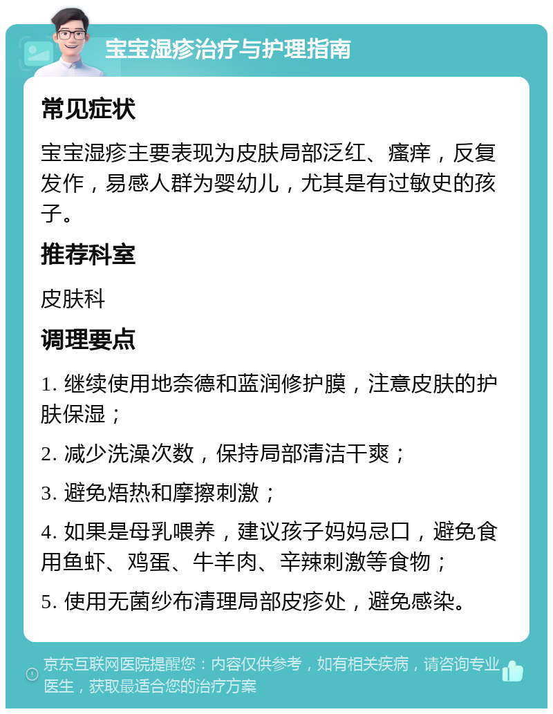 宝宝湿疹治疗与护理指南 常见症状 宝宝湿疹主要表现为皮肤局部泛红、瘙痒，反复发作，易感人群为婴幼儿，尤其是有过敏史的孩子。 推荐科室 皮肤科 调理要点 1. 继续使用地奈德和蓝润修护膜，注意皮肤的护肤保湿； 2. 减少洗澡次数，保持局部清洁干爽； 3. 避免焐热和摩擦刺激； 4. 如果是母乳喂养，建议孩子妈妈忌口，避免食用鱼虾、鸡蛋、牛羊肉、辛辣刺激等食物； 5. 使用无菌纱布清理局部皮疹处，避免感染。