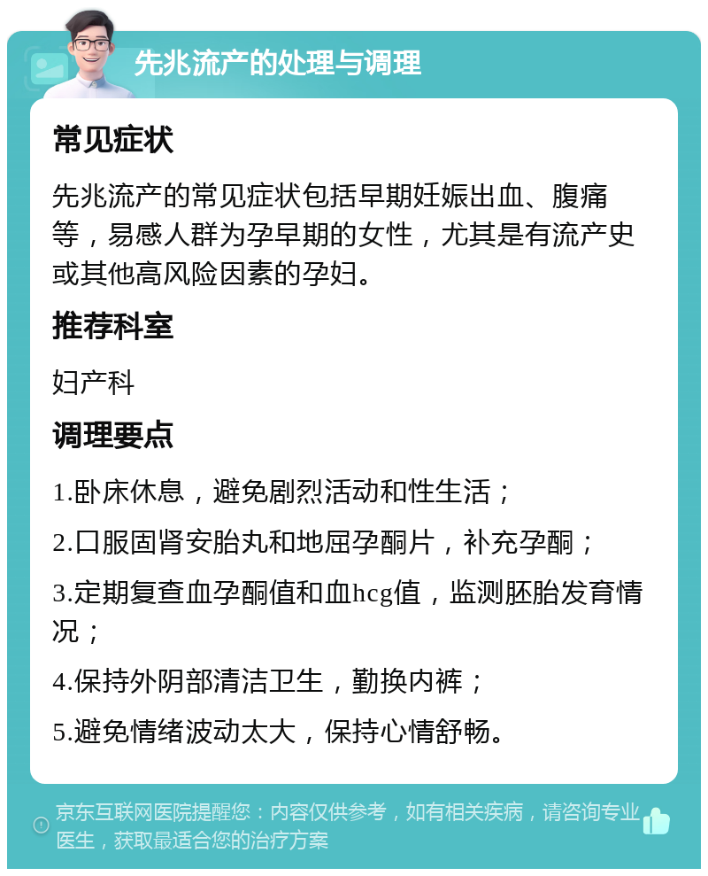 先兆流产的处理与调理 常见症状 先兆流产的常见症状包括早期妊娠出血、腹痛等，易感人群为孕早期的女性，尤其是有流产史或其他高风险因素的孕妇。 推荐科室 妇产科 调理要点 1.卧床休息，避免剧烈活动和性生活； 2.口服固肾安胎丸和地屈孕酮片，补充孕酮； 3.定期复查血孕酮值和血hcg值，监测胚胎发育情况； 4.保持外阴部清洁卫生，勤换内裤； 5.避免情绪波动太大，保持心情舒畅。