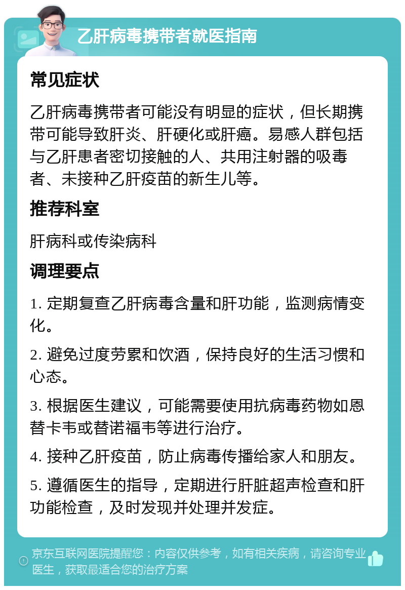 乙肝病毒携带者就医指南 常见症状 乙肝病毒携带者可能没有明显的症状，但长期携带可能导致肝炎、肝硬化或肝癌。易感人群包括与乙肝患者密切接触的人、共用注射器的吸毒者、未接种乙肝疫苗的新生儿等。 推荐科室 肝病科或传染病科 调理要点 1. 定期复查乙肝病毒含量和肝功能，监测病情变化。 2. 避免过度劳累和饮酒，保持良好的生活习惯和心态。 3. 根据医生建议，可能需要使用抗病毒药物如恩替卡韦或替诺福韦等进行治疗。 4. 接种乙肝疫苗，防止病毒传播给家人和朋友。 5. 遵循医生的指导，定期进行肝脏超声检查和肝功能检查，及时发现并处理并发症。