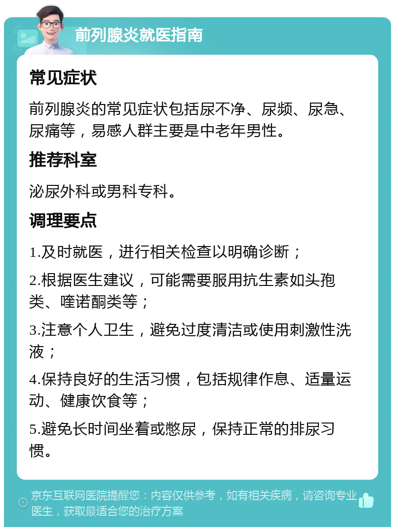 前列腺炎就医指南 常见症状 前列腺炎的常见症状包括尿不净、尿频、尿急、尿痛等，易感人群主要是中老年男性。 推荐科室 泌尿外科或男科专科。 调理要点 1.及时就医，进行相关检查以明确诊断； 2.根据医生建议，可能需要服用抗生素如头孢类、喹诺酮类等； 3.注意个人卫生，避免过度清洁或使用刺激性洗液； 4.保持良好的生活习惯，包括规律作息、适量运动、健康饮食等； 5.避免长时间坐着或憋尿，保持正常的排尿习惯。