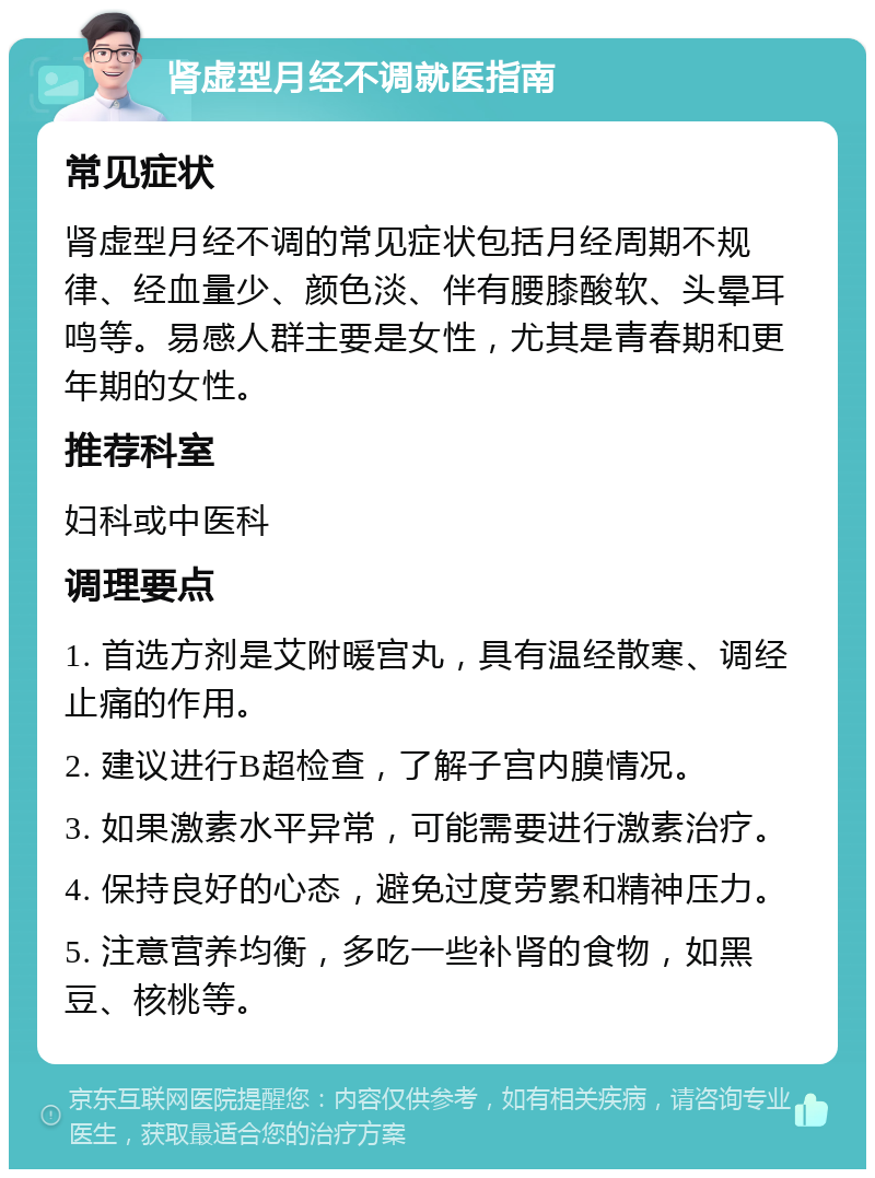 肾虚型月经不调就医指南 常见症状 肾虚型月经不调的常见症状包括月经周期不规律、经血量少、颜色淡、伴有腰膝酸软、头晕耳鸣等。易感人群主要是女性，尤其是青春期和更年期的女性。 推荐科室 妇科或中医科 调理要点 1. 首选方剂是艾附暖宫丸，具有温经散寒、调经止痛的作用。 2. 建议进行B超检查，了解子宫内膜情况。 3. 如果激素水平异常，可能需要进行激素治疗。 4. 保持良好的心态，避免过度劳累和精神压力。 5. 注意营养均衡，多吃一些补肾的食物，如黑豆、核桃等。